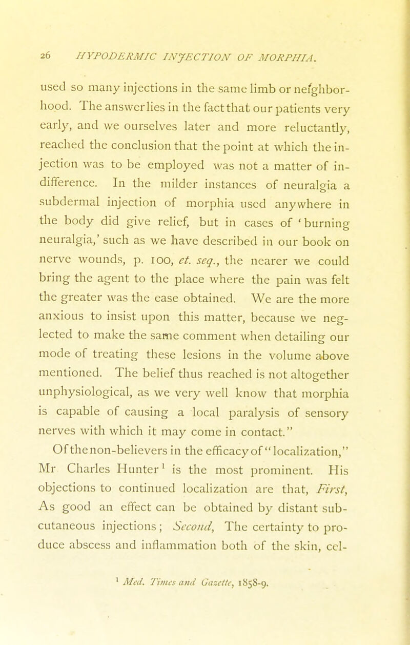 used so many injections in the same limb or nefghbor- hood. The answer lies in the fact that our patients very early, and we ourselves later and more reluctantly, reached the conclusion that the point at which the in- jection was to be employed was not a matter of in- difference. In the milder instances of neuralgia a subdermal injection of morphia used anywhere in the body did give relief, but in cases of 'burning neuralgia,' such as we have described in our book on nerve wounds, p. 100, et. seq., the nearer we could bring the agent to the place where the pain was felt the greater was the ease obtained. We are the more anxious to insist upon this matter, because we neg- lected to make the same comment when detailing our mode of treating these lesions in the volume above mentioned. The belief thus reached is not altogether unphysiological, as we very well 1 enow that morphia is capable of causing a local paralysis of sensory nerves with which it may come in contact. Of the non-believers in the efficacy of localization, Mr Charles Hunter1 is the most prominent. His objections to continued localization are that, First, As good an effect can be obtained by distant sub- cutaneous injections ; Second, The certainty to pro- duce abscess and inflammation both of the skin, cel- 1 Med. Times and Gazette, 1858-9.