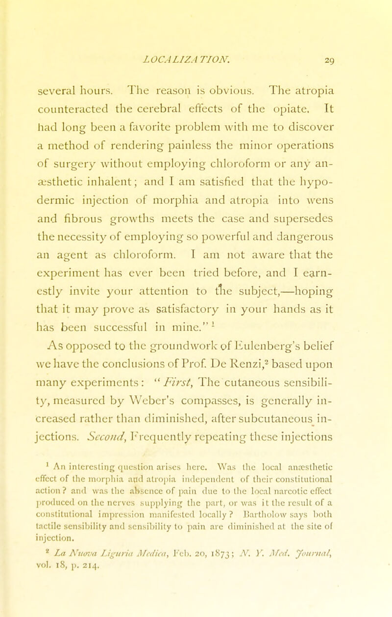 several hours. The reason is obvious. The atropia counteracted the cerebral effects of the opiate, It had long been a favorite problem with me to discover a method of rendering painless the minor operations of surgery without employing chloroform or any an- aesthetic inhalent; and I am satisfied that the hypo- dermic injection of morphia and atropia into wens and fibrous growths meets the case and supersedes the necessity of employing so powerful and dangerous an agent as chloroform. I am not aware that the experiment has ever been tried before, and I earn- estly invite your attention to trie subject,—hoping that it may prove as satisfactory in your hands as it has been successful in mine.1 As opposed to the groundwork of Eulenberg's belief we have the conclusions of Prof. De Renzi,2 based upon many experiments :  First, The cutaneous sensibili- ty, measured by Weber's compasses, is generally in- creased rather than diminished, after subcutaneous in- jections. Second, Frequently repeating these injections 1 An interesting question arises here. Was the local anrcsthelic effect of the morphia and atropia independent of their constitutional action? and was the absence of pain due to the local narcotic effect produced on (lie nerves supplying the part, or was it the result of a constitutional impression manifested locally? Bartholow says both tactile sensibility and sensibility to pain are diminished at the site o( injection. 2 La Nttcva Liguria Medica, I''cb. 20, 1873; N. Y. j\fr</. Journal, vol. 18, p. 214.