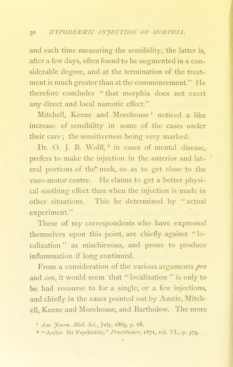 and each time measuring the sensibility, the latter is, after a few days, often found to be augmented in a con- siderable degree, and at the termination of the treat- ment is much greater than at the commencement. He therefore concludes  that morphia does not exert any direct and local narcotic effect. Mitchell, Keene and Morehouse1 noticed a like increase of sensibility in some of the cases under their care ; the sensitiveness being very marked. Dr. O. J. B. Wolff,2 in cases of mental disease, prefers to make the injection in the anterior and lat- eral portions of the' neck, so as to get close to the vaso-motor centre. He claims to get a better physi- cal soothing effect than when the injection is made in other situations. This he determined by  actual experiment. Those of my correspondents who have expressed themselves upon this point, are chiefly against  lo- calization  as mischievous, and prone to produce inflammation if long continued. From a consideration of the various arguments pro and con, it would seem that localization  is only to be had recourse to for a single, or a few injections, and chiefly in the cases pointed out by Anstie, Mitch- ell, Keene and Morehouse, and Bartholow. The more 1 Am. Journ. Med. Sci., July, 1S65, p. 6S. 2 Archiv fiir Psychiatric, Practitioner, 1S71, vol. VI., p. 374.