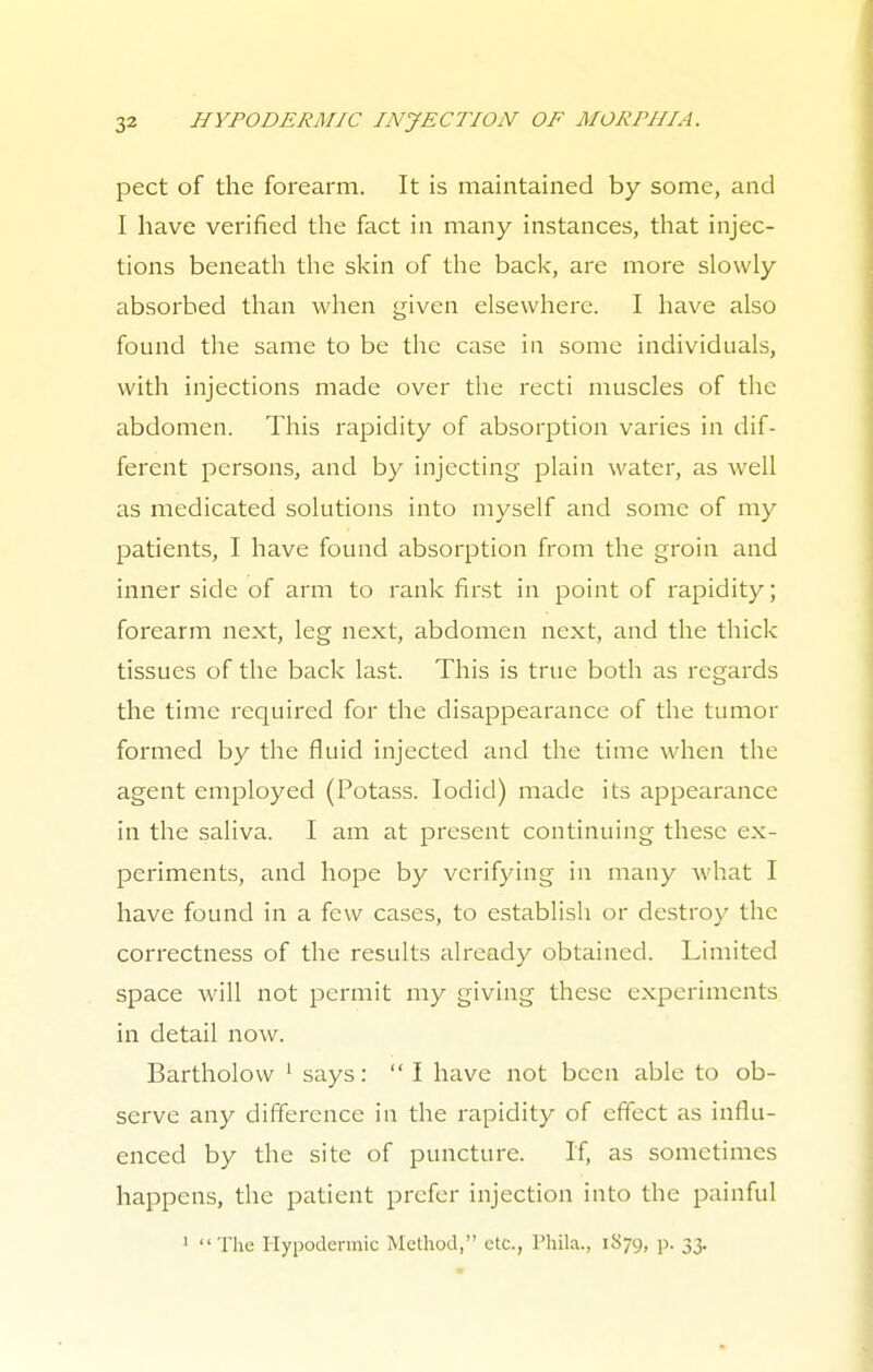 pect of the forearm. It is maintained by some, and I have verified the fact in many instances, that injec- tions beneath the skin of the back, are more slowly absorbed than when given elsewhere. I have also found the same to be the case in some individuals, with injections made over the recti muscles of the abdomen. This rapidity of absorption varies in dif- ferent persons, and by injecting plain water, as well as medicated solutions into myself and some of my patients, I have found absorption from the groin and inner side of arm to rank first in point of rapidity; forearm next, leg next, abdomen next, and the thick tissues of the back last. This is true both as regards the time required for the disappearance of the tumor formed by the fluid injected and the time when the agent employed (Potass. Iodicl) made its appearance in the saliva. I am at present continuing these ex- periments, and hope by verifying in many what I have found in a few cases, to establish or destroy the correctness of the results already obtained. Limited space will not permit my giving these experiments in detail now. Bartholovv 1 says:  I have not been able to ob- serve any difference in the rapidity of effect as influ- enced by the site of puncture. If, as sometimes happens, the patient prefer injection into the painful