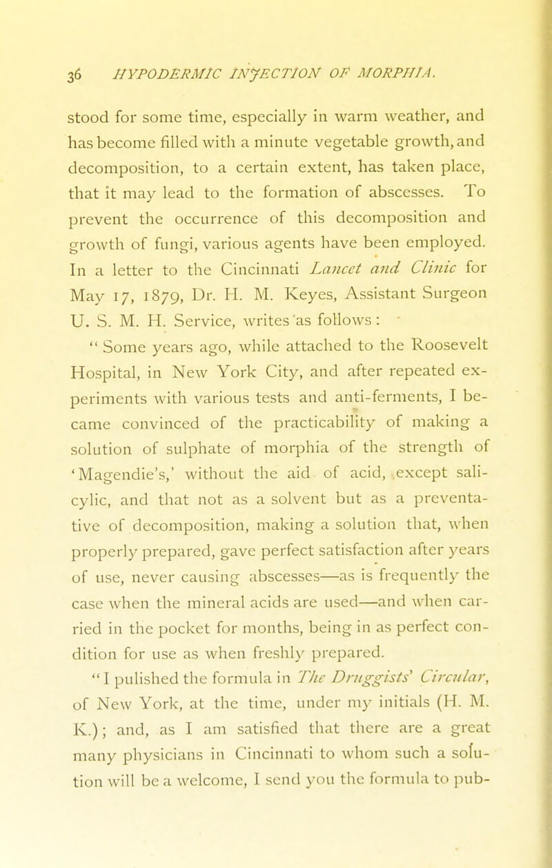 stood for some time, especially in warm weather, and has become filled with a minute vegetable growth, and decomposition, to a certain extent, has taken place, that it may lead to the formation of abscesses. To prevent the occurrence of this decomposition and growth of fungi, various agents have been employed. In a letter to the Cincinnati Lancet and Clinic for May 17, 1879, Dr. H. M. Keyes, Assistant Surgeon U. S. M. H. Service, writes as follows :  Some years ago, while attached to the Roosevelt Hospital, in New York City, and after repeated ex- periments with various tests and anti-ferments, I be- came convinced of the practicability of making a solution of sulphate of morphia of the strength of 'Magendie's,' without the aid of acid, except sali- cylic, and that not as a solvent but as a preventa- tive of decomposition, making a solution that, when properly prepared, gave perfect satisfaction after years of use, never causing abscesses—as is frequently the case when the mineral acids are used—and when car- ried in the pocket for months, being in as perfect con- dition for use as when freshly prepared.  I pulished the formula in The Druggists Circular, of New York, at the time, under my initials (H. M. K.); and, as I am satisfied that there are a great many physicians in Cincinnati to whom such a solu- tion will be a welcome, I send you the formula to pub-