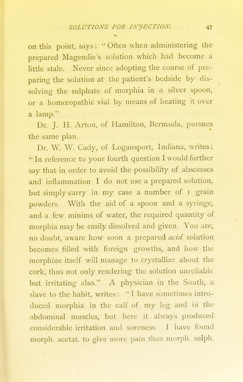 on this point, says: Often when administering the prepared Magendie's solution which had become a little stale. Never since adopting the course of pre- paring the solution at the patient's bedside by dis- solving the sulphate of morphia in a silver spoon, or a homoeopathic vial by means of heating it over a lamp. Dr. J. H. Arton, of Hamilton, Bermuda, pursues the same plan. Dr. W. W. Cady, of Logansport, Indiana, writes:  In reference to your fourth question I would further say that in order to avoid the possibility of abscesses and inflammation I do not use a prepared solution, but simply carry in my case a number of 1 grain powders. With the aid of a spoon and a syringe, and a few minims of water, the required quantity of morphia may be easily dissolved and given. You are, no doubt, aware how soon a prepared acid solution becomes filled with foreign growths, and how the morphine itself will manage to crystallize about the cork, thus not only rendering the solution unreliable but irritating also. A physician in the South, a slave to the habit, writes: I have sometimes intro- duced morphia in the calf of my leg and in the abdominal muscles, but here it always produced considerable irritation and soreness. I have found morph. acetat. to give more pain than morph. sulph.