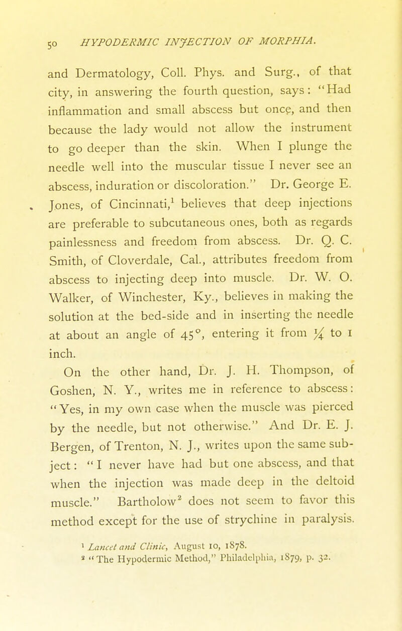 and Dermatology, Coll. Phys. and Surg., of that city, in answering the fourth question, says: Had inflammation and small abscess but once, and then because the lady would not allow the instrument to go deeper than the skin. When I plunge the needle well into the muscular tissue I never see an abscess, induration or discoloration. Dr. George E. . Jones, of Cincinnati,1 believes that deep injections are preferable to subcutaneous ones, both as regards painlessness and freedom from abscess. Dr. Q. C. Smith, of Cloverdale, Cal., attributes freedom from abscess to injecting deep into muscle. Dr. W. O. Walker, of Winchester, Ky., believes in making the solution at the bed-side and in inserting the needle at about an angle of 45 °, entering it from % to 1 inch. On the other hand, Dr. J. H. Thompson, of Goshen, N. Y., writes me in reference to abscess: Yes, in my own case when the muscle was pierced by the needle, but not otherwise. And Dr. E. J. Bergen, of Trenton, N. J., writes upon the same sub- ject :  I never have had but one abscess, and that when the injection was made deep in the deltoid muscle. Bartholow2 does not seem to favor this method except for the use of strychine in paralysis. 1 Lancet and Clink, August 10, 1878. a The Hypodermic Method, Philadelphia, 1879, p. 32.