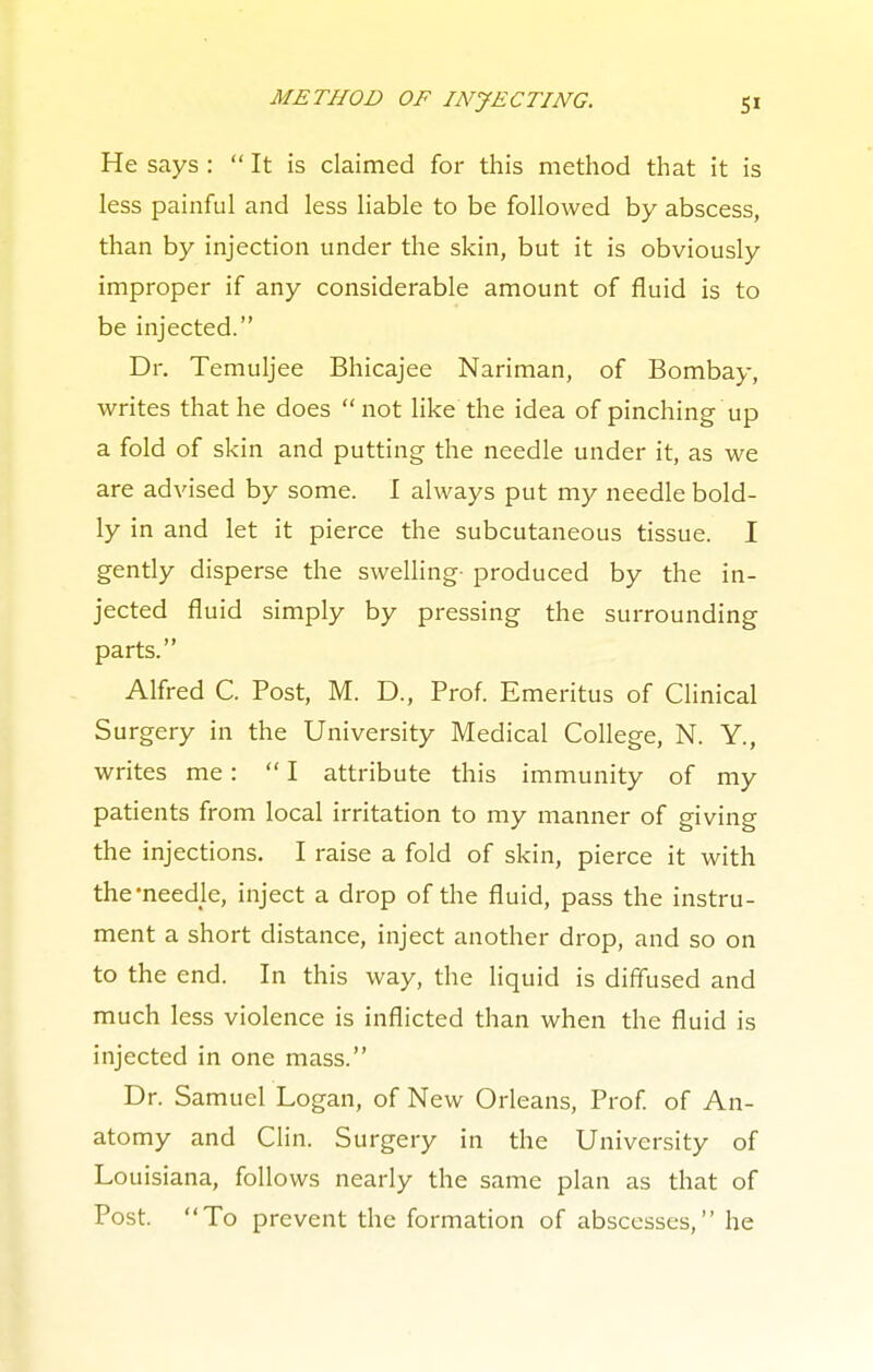 He says : It is claimed for this method that it is less painful and less liable to be followed by abscess, than by injection under the skin, but it is obviously improper if any considerable amount of fluid is to be injected. Dr. Temuljee Bhicajee Nariman, of Bombay, writes that he does not like the idea of pinching up a fold of skin and putting the needle under it, as we are advised by some. I always put my needle bold- ly in and let it pierce the subcutaneous tissue. I gently disperse the swelling- produced by the in- jected fluid simply by pressing the surrounding parts. Alfred C. Post, M. D., Prof. Emeritus of Clinical Surgery in the University Medical College, N. Y., writes me: I attribute this immunity of my patients from local irritation to my manner of giving the injections. I raise a fold of skin, pierce it with the-needle, inject a drop of the fluid, pass the instru- ment a short distance, inject another drop, and so on to the end. In this way, the liquid is diffused and much less violence is inflicted than when the fluid is injected in one mass. Dr. Samuel Logan, of New Orleans, Prof, of An- atomy and Clin. Surgery in the University of Louisiana, follows nearly the same plan as that of Post. To prevent the formation of abscesses, he