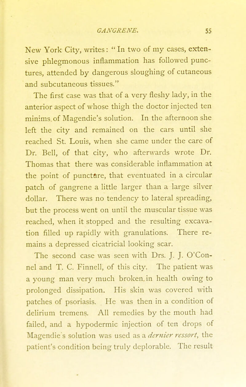 New York City, writes:  In two of my cases, exten- sive phlegmonous inflammation has followed punc- tures, attended by dangerous sloughing of cutaneous and subcutaneous tissues. The first case was that of a very fleshy lady, in the anterior aspect of whose thigh the doctor injected ten minims of Magendie's solution. In the afternoon she left the city and remained on the cars until she reached St. Louis, when she came under the care of Dr. Bell, of that city, who afterwards wrote Dr. Thomas that there was considerable inflammation at the point of puncture, that eventuated in a circular patch of gangrene a little larger than a large silver dollar. There was no tendency to lateral spreading, but the process went on until the muscular tissue was reached, when it stopped and the resulting excava- tion filled up rapidly with granulations. There re- mains a depressed cicatricial looking scar. The second case was seen with Drs. J. J. O'Con- nel and T. C. Finnell, of this city. The patient was a young man very much broken, in health owing to prolonged dissipation. His skin was covered with patches of psoriasis. He was then in a condition of delirium tremens. All remedies by the mouth had failed, and a hypodermic injection of ten drops of Magendie's solution was used as a dernier ressort, the patient's condition being truly deplorable. The result