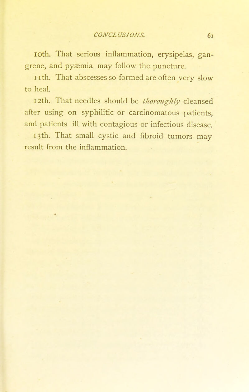 loth. That serious inflammation, erysipelas, gan- grene, and pyaemia may follow the puncture. 11 th. That abscesses so formed are often very slow to heal. 12th. That needles should be thoroughly cleansed after using on syphilitic or carcinomatous patients, and patients ill with contagious or infectious disease. 13th. That small cystic and fibroid tumors may result from the inflammation.