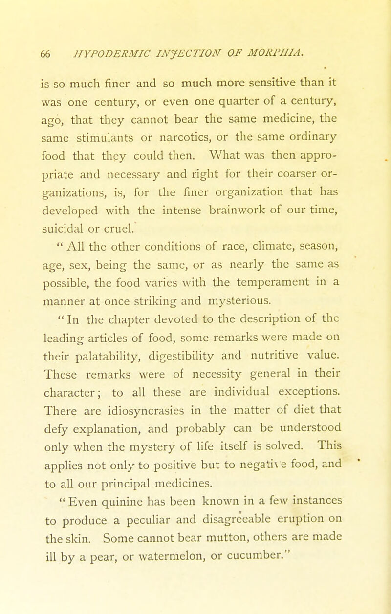 is so much finer and so much more sensitive than it was one century, or even one quarter of a century, ago, that they cannot bear the same medicine, the same stimulants or narcotics, or the same ordinary food that they could then. What was then appro- priate and necessary and right for their coarser or- ganizations, is, for the finer organization that has developed with the intense brainwork of our time, suicidal or cruel.  All the other conditions of race, climate, season, age, sex, being the same, or as nearly the same as possible, the food varies with the temperament in a manner at once striking and mysterious.  In the chapter devoted to the description of the leading articles of food, some remarks were made on their palatability, digestibility and nutritive value. These remarks were of necessity general in their character; to all these are individual exceptions. There are idiosyncrasies in the matter of diet that defy explanation, and probably can be understood only when the mystery of life itself is solved. This applies not only to positive but to negative food, and to all our principal medicines.  Even quinine has been known in a few instances to produce a peculiar and disagreeable eruption on the skin. Some cannot bear mutton, others are made ill by a pear, or watermelon, or cucumber.