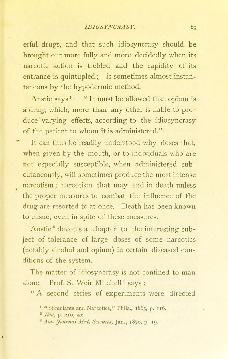 erful drugs, and that such idiosyncrasy should be brought out more fully and more decidedly when its narcotic action is trebled and the rapidity of its entrance is quintupled;.—is sometimes almost instan- taneous by the hypodermic method. Anstie says1: It must be allowed that opium is a drug, which, more than any other is liable to pro- duce  varying effects, according to the idiosyncrasy of the patient to whom it is administered. It can thus be readily understood why doses that, when given by the mouth, or to individuals who are not especially susceptible, when administered sub- cutaneously, will sometimes produce the most intense narcotism; narcotism that may end in death unless the proper measures to combat the influence of the drug are resorted to at once. Death has been known to ensue, even in spite of these measures. Anstie2 devotes a chapter to the interesting sub- ject of tolerance of large doses of some narcotics (notably alcohol and opium) in certain diseased con- ditions of the system. The matter of idiosyncrasy is not confined to man alone. Prof. S. Weir Mitchell3 says :  A second series of experiments were directed 1 Stimulants and Narcotics, Phila., 1865, p. 116. 2 Ibid, p. 210, &c. 3 Am. Journal Med. Sciences, Jan., 1870, p. 19.