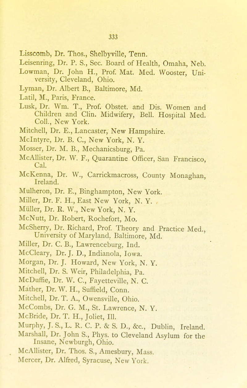 Lisscomb, Dr. Thos., Shelbyville, Tenn. Leisenring, Dr. P. S., Sec. Board of Health, Omaha, Neb. Lowman, Dr. John H., Prof. Mat. Med. Wooster, Uni- versity, Cleveland, Ohio. Lyman, Dr. Albert B., Baltimore, Md. Latil, M., Paris, France. Lusk, Dr. Wm. T., Prof. Obstet. and Dis. Women and Children and Clin. Midwifery, Bell. Hospital Med. Coll., New York. Mitchell, Dr. E., Lancaster, New Hampshire. Mclntyre, Dr. B. C, New York, N. Y. Mosser, Dr. M. B., Mechanicsburg, Pa. McAllister, Dr. W. F., Quarantine Officer, San Francisco, Cal. McKenna, Dr. W., Carrickmacross, County Monaghan, Ireland. Mulheron, Dr. E., Binghampton, New York. Miller, Dr. F. H., East New York, N. Y. . Miiller, Dr. K. W., New York, N. Y. McNutt, Dr. Robert, Rochefort, Mo. McSherry, Dr. Richard, Prof. Theory and Practice Med., University of Maryland. Baltimore, Md. Miller, Dr. C. B., Lawrenceburg, Ind. McCleary, Dr. J. D., Indianola, Iowa. Morgan, Dr. J. Howard, New York, N. Y. Mitchell, Dr. S. Weir, Philadelphia, Pa. McDuffie, Dr. W. C, Fayetteville, N. C. Mather, Dr. W. H., Suffield, Conn. Mitchell, Dr. T. A., Owensville, Ohio. McCombs, Dr. G. M., St. Lawrence, N. Y. McBride, Dr. T. H., Joliet, 111. Murphy, J. S., L. R. C. P. & S. D., &c, Dublin, Ireland. Marshall, Dr. John S., Phys. to Cleveland Asylum for the Insane, Newburgh, Ohio. McAllister, Dr. Thos. S., Amesbury, Mass. Mercer, Dr. Alfred, Syracuse, New York.