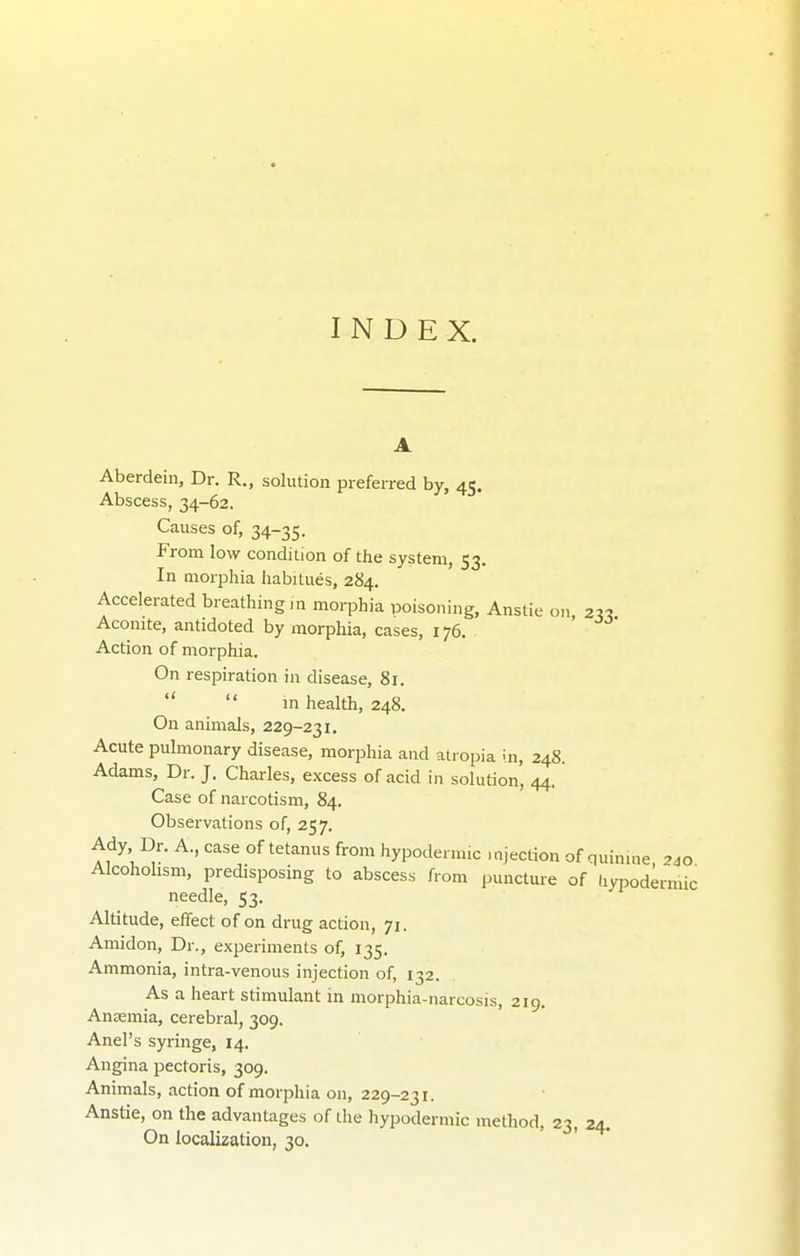 INDEX. Aberdein, Dr. R., solution preferred by, 45. Abscess, 34-62. Causes of, 34-35. From low condition of the system, 53. In morphia habitues, 2S4. Accelerated breathing,n morphia poisoning, Anstie on 2« Aconite, antidoted by morphia, cases, 176. Action of morphia. On respiration in disease, 81.   in health, 248. On animals, 229-231. Acute pulmonary disease, morphia and atropia in, 248. Adams, Dr. J. Charles, excess of acid in solution, 44. Case of narcotism, 84. Observations of, 257. Ady Dr. A., case of tetanus from hypodenmc mjection of quinine 2.0 Alcoholism, predisposing to abscess from puncture of tiypodermic needle, 53. Altitude, effect of on drug action, 71. Amidon, Dr., experiments of, 135. Ammonia, intra-venous injection of, 132. As a heart stimulant in morphia-narcosis, 219. Anaemia, cerebral, 309. Anel's syringe, 14. Angina pectoris, 309. Animals, action of morphia on, 229-231. Anstie, on the advantages of the hypodermic method, 23, 24. On localization, 30.