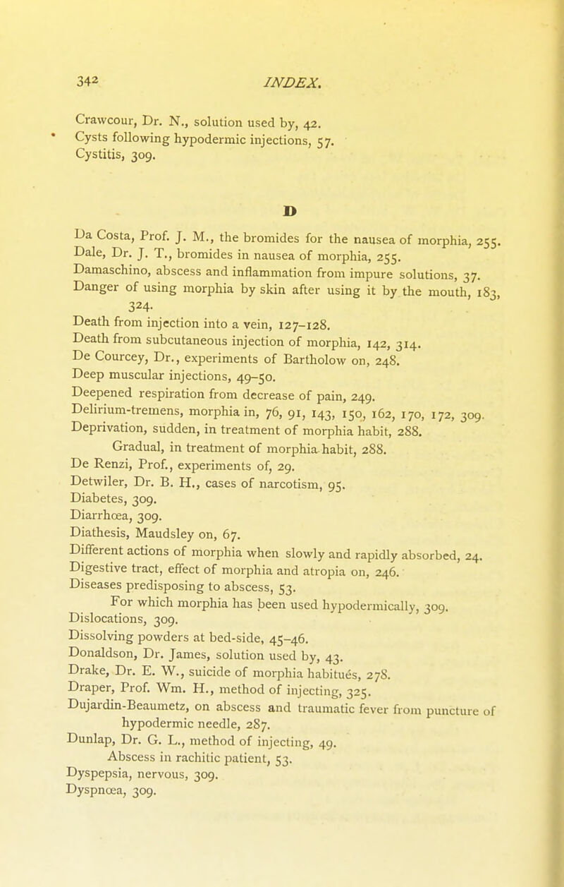 Crawcour, Dr. N., solution used by, 42. Cysts following hypodermic injections, 57. Cystitis, 309. D Da Costa, Prof. J. M., the bromides for the nausea of morphia, 255 Dale, Dr. J. T., bromides in nausea of morphia, 255. Damaschino, abscess and inflammation from impure solutions, 37. Danger of using morphia by skin after using it by the mouth, 183 324- Death from injection into a vein, 127-128. Death from subcutaneous injection of morphia, 142, 314. De Courcey, Dr., experiments of Bartholow on, 248. Deep muscular injections, 49-50. Deepened respiration from decrease of pain, 249. Delirium-tremens, morphia in, 76, 91, 143, 150, 162, 170, 172, 309. Deprivation, sudden, in treatment of morphia habit, 288. Gradual, in treatment of morphia, habit, 288. De Renzi, Prof., experiments of, 29. Detwiler, Dr. B. H., cases of narcotism, 95. Diabetes, 309. Diarrhoea, 309. Diathesis, Maudsley on, 67. Different actions of morphia when slowly and rapidly absorbed, 24. Digestive tract, effect of morphia and atropia on, 246. Diseases predisposing to abscess, 53. For which morphia has been used hypodermically, 309. Dislocations, 309. Dissolving powders at bed-side, 45-46. Donaldson, Dr. James, solution used by, 43. Drake, Dr. E. W., suicide of morphia habitues, 278. Draper, Prof. Wm. H., method of injecting, 325. Dujardin-Beaumetz, on abscess and traumatic fever from puncture of hypodermic needle, 287. Dunlap, Dr. G. L., method of injecting, 49. Abscess in rachitic patient, 53. Dyspepsia, nervous, 309. Dyspnoea, 309.