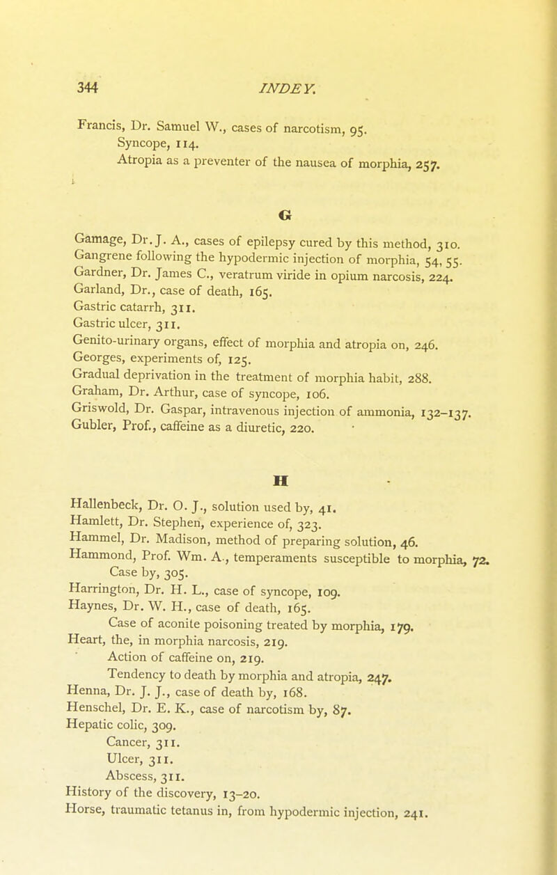 Francis, Dr. Samuel W., cases of narcotism, 95. Syncope, 114. Atropia as a preventer of the nausea of morphia, 257. O Gamage, Dr. J. A., cases of epilepsy cured by this method, 310. Gangrene following the hypodermic injection of morphia, 54, 55. Gardner, Dr. James C, veratrum viride in opium narcosis, 224. Garland, Dr., case of death, 165. Gastric catarrh, 311. Gastric ulcer, 311. Genito-urinary organs, effect of morphia and atropia on, 246. Georges, experiments of, 125. Gradual deprivation in the treatment of morphia habit, 288. Graham, Dr. Arthur, case of syncope, 106. Griswold, Dr. Gaspar, intravenous injection of ammonia, 132-137. Gubler, Prof., caffeine as a diuretic, 220. II Hallenbeck, Dr. O. J., solution used by, 41. Hamlett, Dr. Stephen, experience of, 323. Hammel, Dr. Madison, method of preparing solution, 46. Hammond, Prof. Wm. A., temperaments susceptible to morphia, 72. Case by, 305. Harrington, Dr. H. L., case of syncope, 109. Haynes, Dr. W. H., case of death, 165. Case of aconite poisoning treated by morphia, 179. Heart, the, in morphia narcosis, 219. Action of caffeine on, 219. Tendency to death by morphia and atropia, 247. Henna, Dr. J. J., case of death by, 168. Henschel, Dr. E. K., case of narcotism by, 87. Hepatic colic, 309. Cancer, 311. Ulcer, 311. Abscess, 311. History of the discovery, 13-20. Horse, traumatic tetanus in, from hypodermic injection, 241.