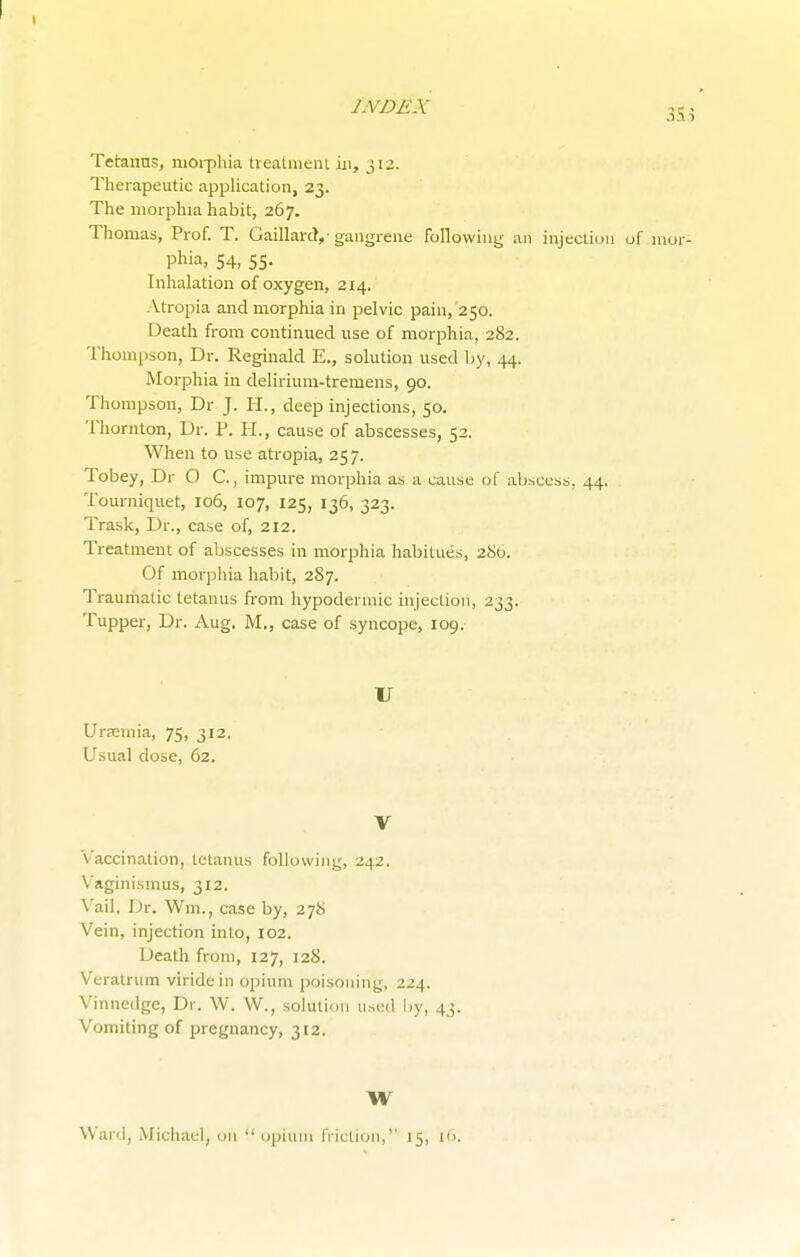 Tetanus, morphia treatment in, 312. Therapeutic application, 23. The morphia habit, 267. Thomas, Prof. T. GaillarcV gangrene following an injection of inor- phia, 54, 55. Inhalation of oxygen, 214. Atropia and morphia in pelvic pain, 250. Death from continued use of morphia, 282. Thompson, Dr. Reginald E., solution used by, 44. Morphia in delirium-tremens, 90. Thompson, Dr J. H., deep injections, 50. Thornton, Dr. P. PL, cause of abscesses, 52. When to use atropia, 257. Tobey, Dr O C., impure morphia as a cause of abscess, 44. Tourniquet, 106, 107, 125, 136, 323. Trask, Dr., case of, 212. Treatment of abscesses in morphia habitues, 280. Of morphia habit, 287. Traumatic tetanus from hypodermic injection, 233. Tupper, Dr. Aug. M., case of syncope, 109. U Uraemia, 75, 312. Usual dose, 62. V Vaccination, tetanus following, 242. V aginismus, 312. Vail, Dr. Wm., case by, 278 Vein, injection into, 102. Death from, 127, 128. Veratrum viridein opium poisoning, 224. Vinnedge, Dr. W. W., solution used by, 43. Vomiting of pregnancy, 312. W Ward, Michael, on  opium friction, 15, 16.