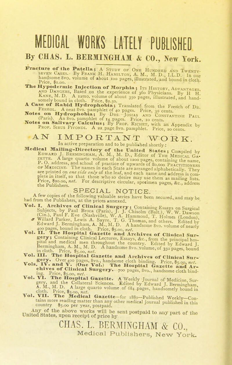 MEDICAL WORKS LATELY PUBLISHED By CIUS. L. BERMINGHAM & CO., New York. Fracture of the Patella; A Study of One Hundred and Twenty- seven Cases. By Frank H. Hamilton, A. M., M. D., LL.D. In one handsome 8vo. volume of about 100 pages, illustrated, and bound in cloth r/nce, Ipi.oo. The Hypodermic Injection of Morphia ; Its History, Advantages and Dangers, Based on the experience of 360 Physicians. By H H~ Kane, M. D. A urao, volume of about 350 pages, illustrated, and hand- somely bound in cloth. Pnce, .$2.50. A Case of Rabid Hydrophobia; Translated from the French of Du *ereol. A neat 8vo. pamphlet of 40 pages. Price, 30 cents.' Notes on Hydrophobia; By Drs. Josias and Constant.ne Paul (fans). An 8vo. pamphlet of 14.pages. Price, 10 cents. Notes on Salivary Calculus; By Prof. Richet, with an Appendix bv Prof. Sirus Pivondi. A 22.page8vo. pamphlet. Price, 20 cents. AN IMPOElrTNT WORK. In active preparation and to be published shortly : Medical Mailing-Directory of the United Slates ; Compiled bv Edward J Bermingham, A. M., M. D., Editor of The Medial Ga- iETrTE' jj gC SUau° ,vol,ume °f about 12°° Pages, containing the name, P. O. address, and school of practice of upwards of 80,000 Practitioners OF Medicine. The names in each State are arranged alphabetically Thev are printed on one side only of the leaf, and each name and address is com- plete in itself, so that those whoso desire may use them as mailing lists thTpubUshers descriptive circular, specimen pages, &c, address SPECIAL NOTICE. x. a A fcw =°P'es, ?.f ,the Allowing valuable series have been secured, and may be had from the Publishers, at the prices annexed. • Vol. I Archives of Clinical Surgery 5 Containing Essays on Surgical Subjects by Paul Broca (Paris) J. J. Chisolm (Bait.), W.W.Dawson „ ^•n,)'/pUltF- EtVC <.Nafhv'lle). W A. Hammond, T. Holmes (London) 7a A ?arRkCr' -LT'S Ai S,a7re,VT- G Thomas, and others. Edited by Edward J. Bermingham, A. M., M D. A handsome 8vo. volume of nearly 400 pages, bound in cloth. Price, $5.00, net. V Vol. II. The Hospital Gazette and Archives of Cli11ic.1l Sur- gery; Containing Clinical Lectures, Essays, &c, from the principal hos- pital and medical men throughout the country. Edited by Edward T. fn™Bhp^ice; handE°me 8V°' Y°1Ume' °f 35o5pages, boui^i Vol. III. The Hospital Gazette and Archives of Clinical Sur- ir 1 B%%?' Uv,er 400 pages, 8vo., handsome cloth binding. Price, $5.00 nvt oMv'^nJru <°%Vol> T»e Hospital Gazette 'and Ar- chives of Clinical Surgery. 7oo pages, 8vo., handsome cloth bind- ing, f rice, 55.00, net. V01' ^Hen.H°W.tal P*2.ette' A Weekly Journal of Medicine, Sui- A M M n ,Collateral Sc'ences. Edited by Edward J. Bermingham, cloth Price' $f00 r«*/qUa VOlume of 684 DaSes- ha>>dsomely bound in Vol. VII. The Medical Gazette-for .880-Published Weekly-Con- tains more reading matter than any other medical journal published in this country 55.00 per year, postpaid. Uniteta^ ->-P-t of the CHAS. L. BERMINGHAM & CO.,