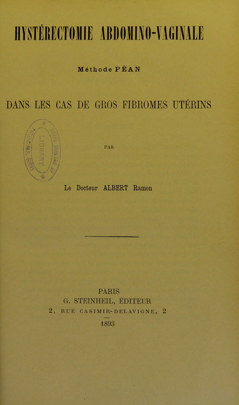 H1STÉRECT0MIE ABDOMINO-VAGINALE Méthode PÉAN DANS LES CAS DE GROS FIBROMES UTÉRINS Le Docteur ALBERT Ramon PARIS G. STEINHEIL, ÉDITEUR 2, RUE C A S IM I R- D E L AV IGNE, 2 1893