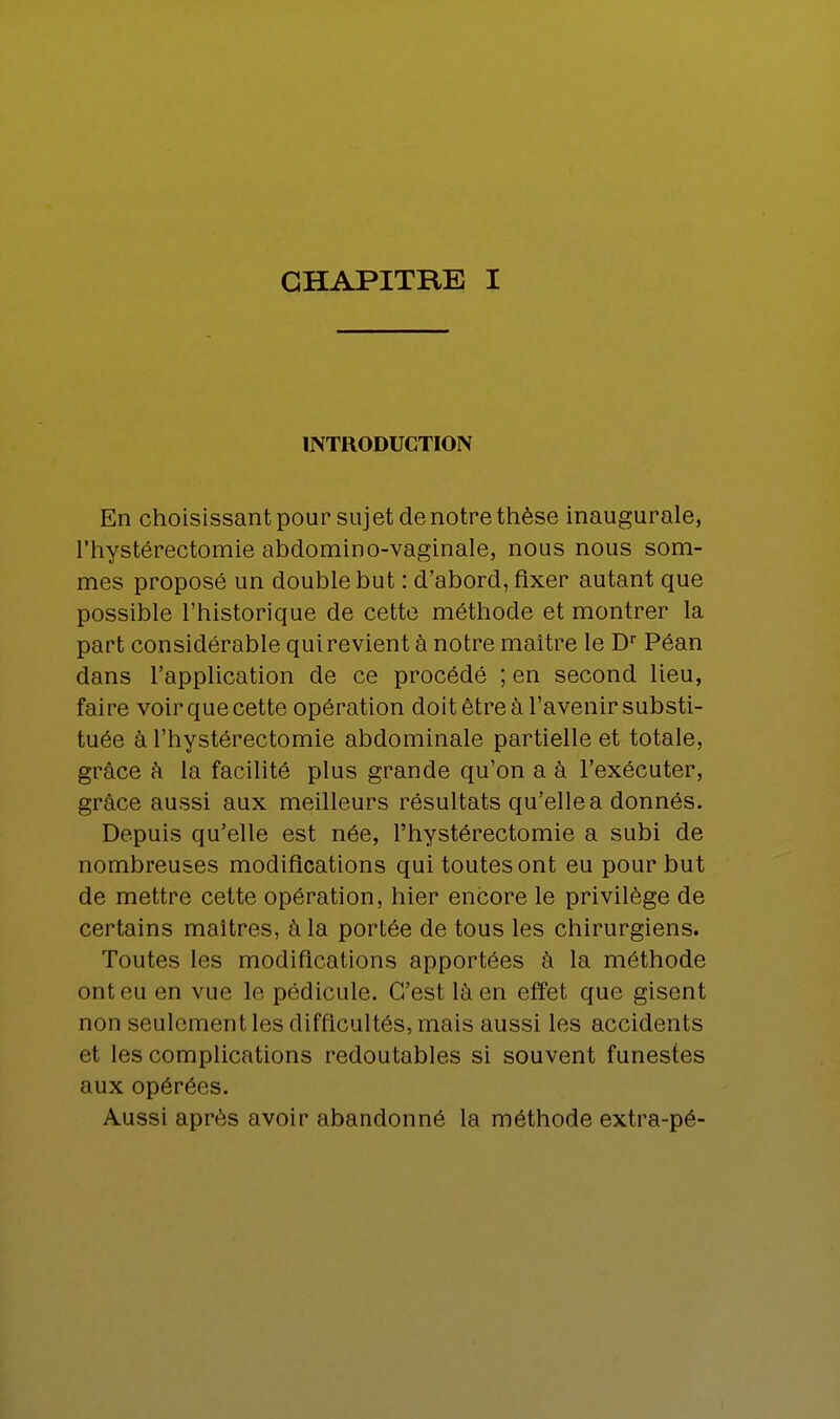 INTRODUCTION En choisissant pour sujet de notre thèse inaugurale, l'hystérectomie abdomino-vaginale, nous nous som- mes proposé un double but : d'abord, fixer autant que possible l'historique de cette méthode et montrer la part considérable qui revient à notre maître le Dr Péan dans l'application de ce procédé ; en second lieu, faire voirquecette opération doit être à l'avenir substi- tuée à l'hystérectomie abdominale partielle et totale, grâce à la facilité plus grande qu'on a à l'exécuter, grâce aussi aux meilleurs résultats qu'elle a donnés. Depuis qu'elle est née, l'hystérectomie a subi de nombreuses modifications qui toutes ont eu pour but de mettre cette opération, hier encore le privilège de certains maîtres, à la portée de tous les chirurgiens. Toutes les modifications apportées à la méthode ont eu en vue le pédicule. C'est là en effet que gisent non seulement les difficultés, mais aussi les accidents et les complications redoutables si souvent funestes aux opérées. Aussi après avoir abandonné la méthode extra-pé-