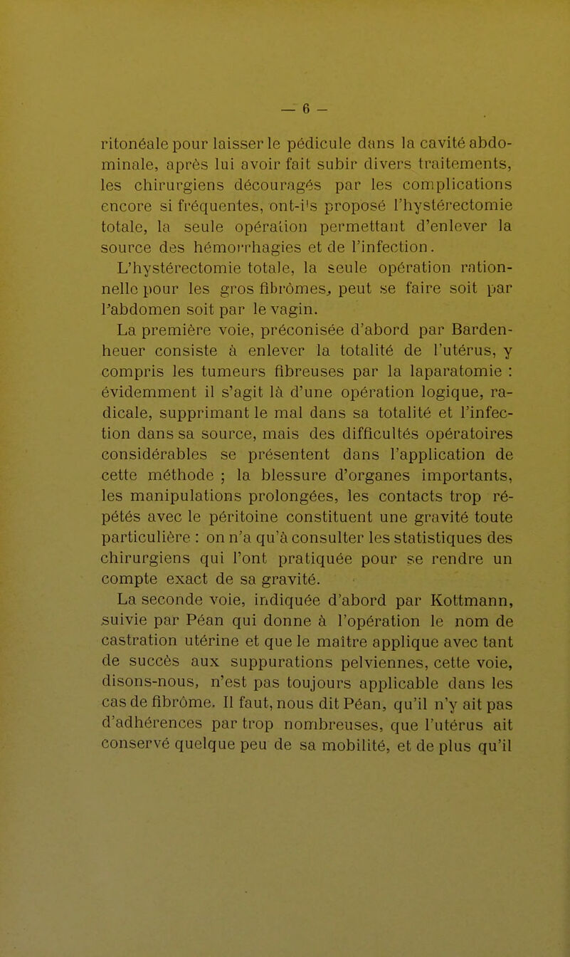 ritonéale pour laisser le pédicule dans la cavité abdo- minale, après lui avoir fait subir divers traitements, les chirurgiens découragés par les complications encore si fréquentes, ont-i's proposé l'hystérectomie totale, la seule opération permettant d'enlever la source des hémorrhagies et de l'infection. L'hystérectomie totale, la seule opération ration- nelle pour les gros fibromes, peut se faire soit par Pabdomen soit par le vagin. La première voie, préconisée d'abord par Barden- heuer consiste à enlever la totalité de l'utérus, y compris les tumeurs fibreuses par la laparatomie : évidemment il s'agit là d'une opération logique, ra- dicale, supprimant le mal dans sa totalité et l'infec- tion dans sa source, mais des difficultés opératoires considérables se présentent dans l'application de cette méthode ; la blessure d'organes importants, les manipulations prolongées, les contacts trop ré- pétés avec le péritoine constituent une gravité toute particulière : on n'a qu'à consulter les statistiques des chirurgiens qui l'ont pratiquée pour se rendre un compte exact de sa gravité. La seconde voie, indiquée d'abord par Kottmann, suivie par Péan qui donne à l'opération le nom de castration utérine et que le maître applique avec tant de succès aux suppurations pelviennes, cette voie, disons-nous, n'est pas toujours applicable dans les cas de fibrome. Il faut, nous dit Péan, qu'il n'y ait pas d'adhérences par trop nombreuses, que l'utérus ait conservé quelque peu de sa mobilité, et de plus qu'il