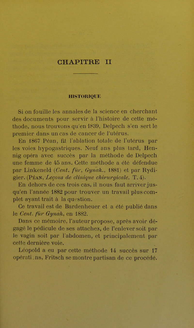 HISTORIQUE Si on fouille les annales de la science en cherchant des documents pour servir à l'histoire de cette mé- thode, nous trouvons qu'en 1839, Delpech s'en sertie premier dans un cas de cancer de l'utérus. En 1867 Péan, fit l'ablation totale de l'utérus par les voies hypogastriques. Neuf ans plus tard, Hen- nig opéra avec succès par la méthode de Delpech une femme de 45 ans. Cette méthode a été défendue par Linkeneld {Cent, fur, Gynak., 1881) et par Rydi- gier. (Péan, Leçons de clinique chirurgicale. T. 4). En dehors de ces trois cas, il nous faut arriver jus- qu'en l'année 1882 pour trouver un travail plus com- plet ayant trait à la question. Ce travail est de Bardenheuer et a été publié dans le Cent, fur Gynak, en 1882. Dans ce mémoire, l'auteur propose, après avoir dé- gagé le pédicule de ses attaches, de l'enlever soit par le vagin soit par l'abdomen, et principalement par cette dernière voie. Léopold a eu par cette méthode 14 succès sur 17 opérati.ns, Fritsch se montre partisan de ce procédé.