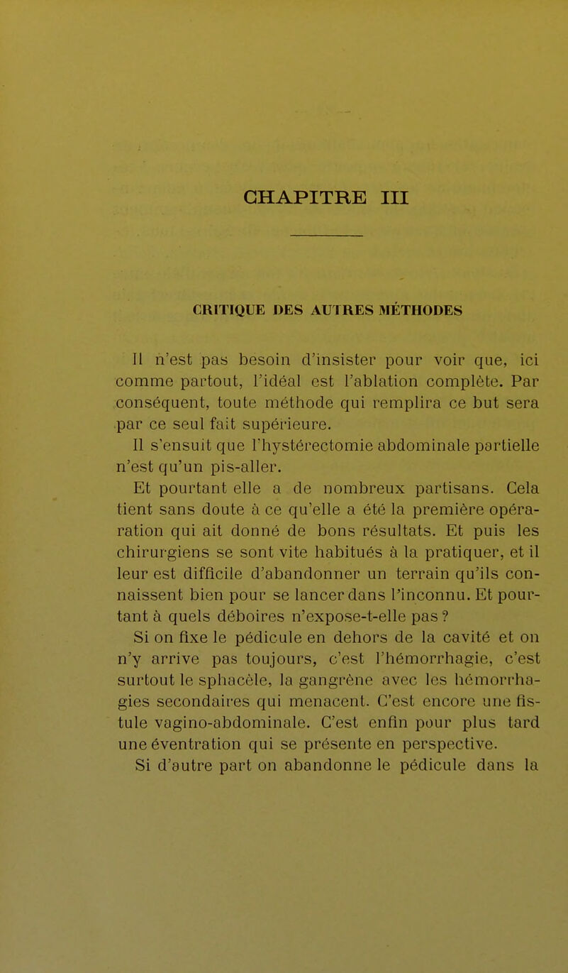 CRITIQUE DES AUTRES MÉTHODES Il n'est pas besoin d'insister pour voir que, ici comme partout, l'idéal est l'ablation complète. Par conséquent, toute méthode qui remplira ce but sera par ce seul fait supérieure. Il s'ensuit que l'hystérectomie abdominale partielle n'est qu'un pis-aller. Et pourtant elle a de nombreux partisans. Cela tient sans doute à ce qu'elle a été la première opéra- ration qui ait donné de bons résultats. Et puis les chirurgiens se sont vite habitués à la pratiquer, et il leur est difficile d'abandonner un terrain qu'ils con- naissent bien pour se lancer dans l'inconnu. Et pour- tant à quels déboires n'expose-t-elle pas ? Si on fixe le pédicule en dehors de la cavité et on n'y arrive pas toujours, c'est l'hémorrhagie, c'est surtout le sphacèle, la gangrène avec les hémorrha- gies secondaires qui menacent. C'est encore une fis- tule vagino-abdominale. C'est enfin pour plus tard une éventration qui se présente en perspective. Si d'autre part on abandonne le pédicule dans la