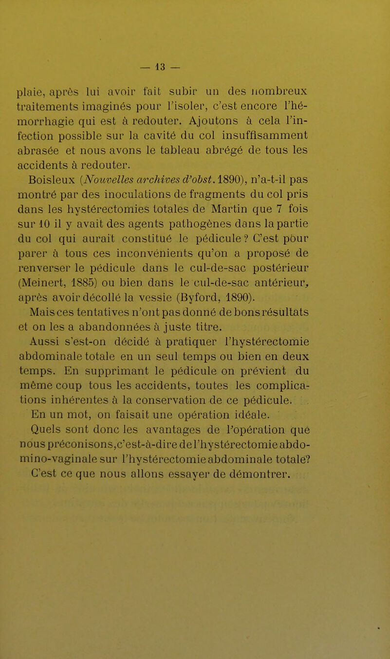 plaie, après lui avoir t'ait subit' un des nombreux traitements imaginés pour l'isoler, c'est encore l'hé- morrhagie qui est à reclouter. Ajoutons à cela l'in- fection possible sur la cavité du col insuffisamment abrasée et nous avons le tableau abrégé de tous les accidents à redouter. Boisleux {Nouvelles archives d'obst.1890), n'a-t-il pas montré par des inoculations de fragments du col pris dans les hystérectomies totales de Martin que 7 fois sur 10 il y avait des agents pathogènes dans la partie du col qui aurait constitué le pédicule ? C'est pour parer à tous ces inconvénients qu'on a proposé de renverser le pédicule dans le cul-de-sac postérieur (Meinert, 1885) ou bien dans le cul-de-sac antérieur, après avoir décollé la vessie (Byford, 1890). Mais ces tentatives n'ont pas donné de bons résultats et on les a abandonnées à juste titre. Aussi s'est-on décidé à pratiquer l'hystérectomie abdominale totale en un seul temps ou bien en deux temps. En supprimant le pédicule on prévient du même coup tous les accidents, toutes les complica- tions inhérentes à la conservation de ce pédicule. En un mot, on faisait une opération idéale. Quels sont donc les avantages de l'opération que nous préconisons,c'est-à-dire de l'hystérectomie abdo- mi no-vaginale sur l'hystérectomie abdominale totale? C'est ce que nous allons essayer de démontrer.