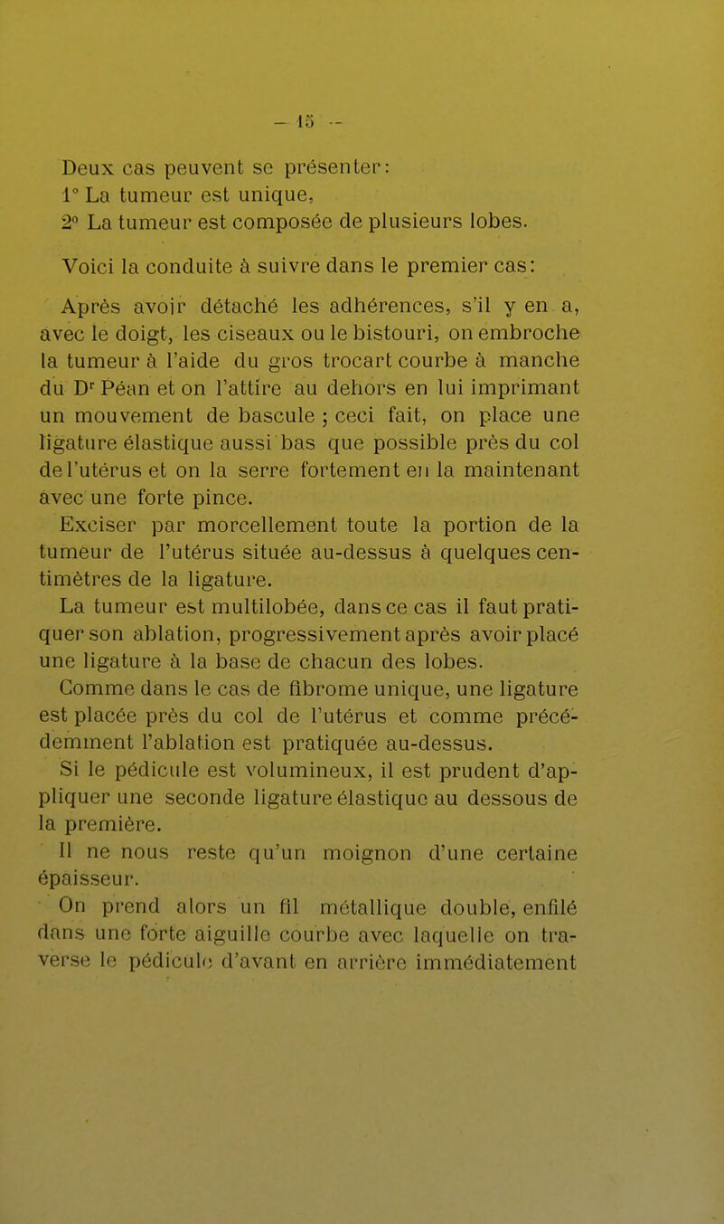 Deux cas peuvent se présenter: 1° La tumeur est unique, 2° La tumeur est composée de plusieurs lobes. Voici la conduite à suivre dans le premier cas: Après avoir détaché les adhérences, s'il yen a, avec le doigt, les ciseaux ou le bistouri, on embroche la tumeur à l'aide du gros trocart courbe à manche du Dr Péan et on l'attire au dehors en lui imprimant un mouvement de bascule ; ceci fait, on place une ligature élastique aussi bas que possible près du col de l'utérus et on la serre fortement en la maintenant avec une forte pince. Exciser par morcellement toute la portion de la tumeur de l'utérus située au-dessus à quelques cen- timètres de la ligature. La tumeur est multilobée, dans ce cas il faut prati- quer son ablation, progressivement après avoir placé une ligature à la base de chacun des lobes. Gomme dans le cas de fibrome unique, une ligature est placée près du col de l'utérus et comme précé- demment l'ablation est pratiquée au-dessus. Si le pédicule est volumineux, il est prudent d'ap- pliquer une seconde ligature élastique au dessous de la première. Il ne nous reste qu'un moignon d'une certaine épaisseur. On prend alors un fil métallique double, enfilé dans une forte aiguille courbe avec laquelle on tra- verse le pédicule d'avant en arrière immédiatement