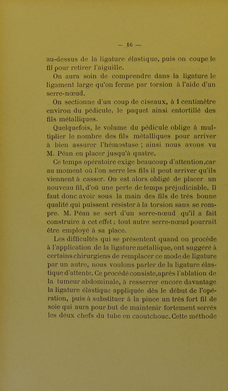 au-dessus de la ligature élastique, puis on coupe le fil pour retirer l'aiguille. On aura soin de comprendre dans la ligature le ligament large qu'on ferme par torsion à l'aide d'un serre-nœud. On sectionne d'un coup de ciseaux, à 1 centimètre environ du pédicule, le paquet ainsi entortillé des fils métalliques. Quelquefois, le volume du pédicule oblige à mul- tiplier le nombre des fils métalliques pour arriver à bien assurer l'hémostase ; ainsi nous avons vu M. Péan en placer jusqu'à quatre. Ce temps opératoire exige beaucoup d'attention,car au moment où l'on serre les fils il peut arriver qu'ils viennent à casser. On est alors obligé de placer un nouveau fil, d'où une perte de temps préjudiciable. Il faut donc avoir sous la main des fils de très bonne qualité qui puissent résister à la torsion sans se rom- pre. M. Péan se sert d'un serre-nœud qu'il a fait construire à cet effet; tout autre serre-nœud pourrait être employé à sa place. Les difficultés qui se présentent quand on procède à l'application de la ligature métallique, ont suggéré à certains chirurgiens de remplacer ce mode de ligature par un autre, nous voulons parler de la ligature élas- tique d'attente. Ce procédé consiste,après l'ablation de la tumeur abdominale, à resserrer encore davantage la ligature élastique appliquée dès le début de l'opé- ration, puis à substituer à la pince un très fort fil de soie qui aura pour but de maintenir fortement sén és les deux chefs du tube en caoutchouc. Cette méthode