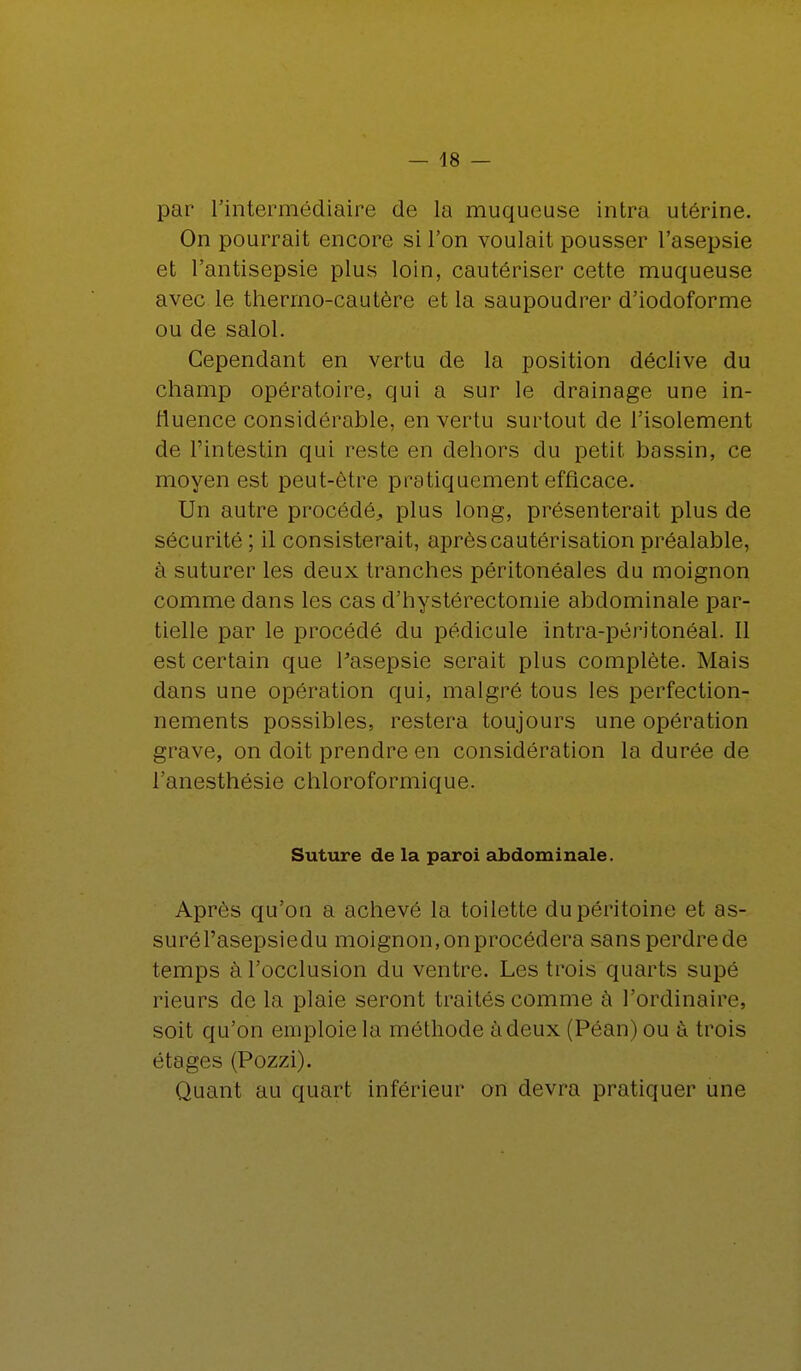 par l'intermédiaire de la muqueuse intra utérine. On pourrait encore si l'on voulait pousser l'asepsie et l'antisepsie plus loin, cautériser cette muqueuse avec le thermo-cautère et la saupoudrer d'iodoforme ou de salol. Cependant en vertu de la position déclive du champ opératoire, qui a sur le drainage une in- fluence considérable, en vertu surtout de l'isolement de l'intestin qui reste en dehors du petit bassin, ce moyen est peut-être pratiquement efficace. Un autre procédé, plus long, présenterait plus de sécurité ; il consisterait, après cautérisation préalable, à suturer les deux tranches péritonéales du moignon comme dans les cas d'hystérectomie abdominale par- tielle par le procédé du pédicule intra-péritonéal. Il est certain que Fasepsie serait plus complète. Mais dans une opération qui, malgré tous les perfection- nements possibles, restera toujours une opération grave, on doit prendre en considération la durée de l'anesthésie chloroformique. Suture de la paroi abdominale. Après qu'on a achevé la toilette du péritoine et as- surél'asepsiedu moignon, on procédera sansperdrede temps à l'occlusion du ventre. Les trois quarts supé rieurs de la plaie seront traités comme à l'ordinaire, soit qu'on emploie la méthode à deux 1 Van) ou à trois étages (Pozzi). Quant au quart inférieur on devra pratiquer une