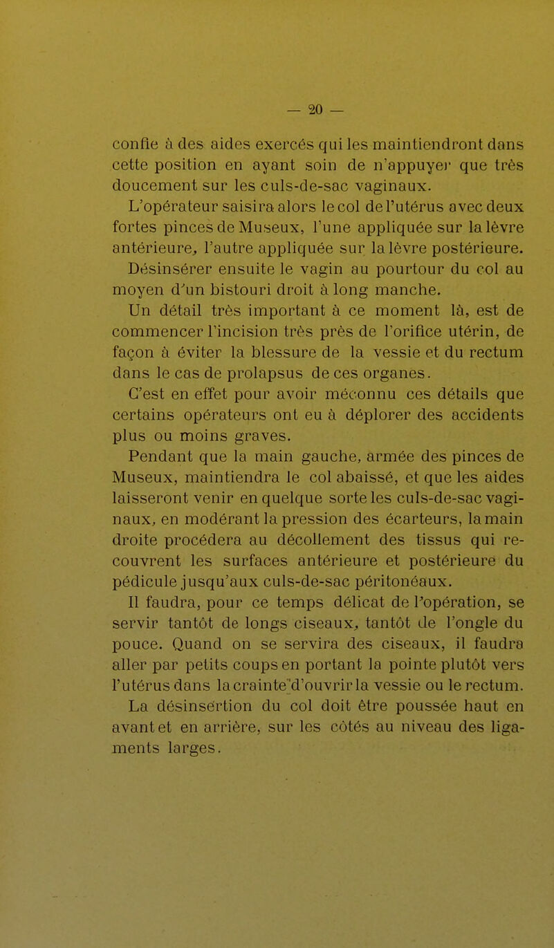 confie à des aides exercés qui les maintiendront dans cette position en ayant soin de n'appuyé)1 que très doucement sur les culs-de-sac vaginaux. L'opérateur saisira alors le col de l'utérus avec deux fortes pinces de Museux, l'une appliquée sur la lèvre antérieure, l'autre appliquée sur la lèvre postérieure. Désinsérer ensuite le vagin au pourtour du col au moyen d'un bistouri droit à long manche. Un détail très important à ce moment là, est de commencer l'incision très près de l'orifice utérin, de façon à éviter la blessure de la vessie et du rectum dans le cas de prolapsus de ces organes. C'est en effet pour avoir méconnu ces détails que certains opérateurs ont eu à déplorer des accidents plus ou moins graves. Pendant que la main gauche, armée des pinces de Museux, maintiendra le col abaissé, et que les aides laisseront venir en quelque sorte les culs-de-sac vagi- naux, en modérant la pression des écarteurs, la main droite procédera au décollement des tissus qui re- couvrent les surfaces antérieure et postérieure du pédicule jusqu'aux culs-de-sac péritonôaux. Il faudra, pour ce temps délicat de l'opération, se servir tantôt cle longs ciseaux, tantôt de l'ongle du pouce. Quand on se servira des ciseaux, il faudra aller par petits coups en portant la pointe plutôt vers l'utérus dans lacrainte^d'ouvrirla vessie ou le rectum. La désinsértion du col doit être poussée haut en avant et en arrière, sur les côtés au niveau des liga- ments larges.