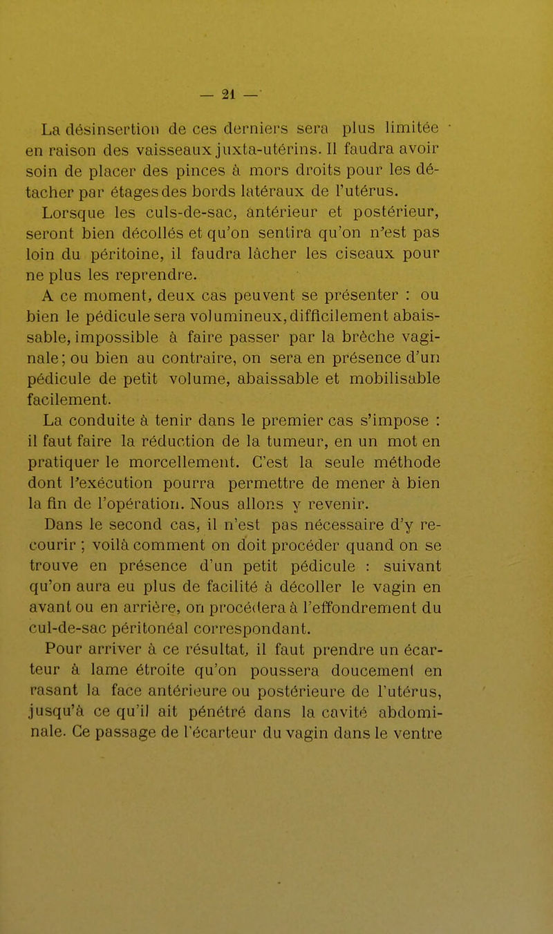 La désinsertion de ces derniers sera plus limitée en raison des vaisseaux juxta-utérins. H faudra avoir soin de placer des pinces à mors droits pour les dé- tacher par étages des bords latéraux de l'utérus. Lorsque les culs-de-sac, antérieur et postérieur, seront bien décollés et qu'on sentira qu'on n'est pas loin du péritoine, il faudra lâcher les ciseaux pour ne plus les reprendre. A ce moment, deux cas peuvent se présenter : ou bien le pédicule sera volumineux, difficilement abais- sable, impossible à faire passer par la brèche vagi- nale; ou bien au contraire, on sera en présence d'un pédicule de petit volume, abaissable et mobilisable facilement. La conduite à tenir dans le premier cas s'impose : il faut faire la réduction de la tumeur, en un mot en pratiquer le morcellement. C'est la seule méthode dont l'exécution pourra permettre de mener à bien la fin de l'opération. Nous allons y revenir. Dans le second cas, il n'est pas nécessaire d'y re- courir ; voilà comment on doit procéder quand on se trouve en présence d'un petit pédicule : suivant qu'on aura eu plus de facilité à décoller le vagin en avant ou en arrière, on procédera à l'effondrement du cul-de-sac péritonéal correspondant. Pour arriver à ce résultat, il faut prendre un écar- teur à lame étroite qu'on poussera doucement en rasant la face antérieure ou postérieure de l'utérus, jusqu'à ce qu'il ait pénétré dans la cavité abdomi- nale. Ce passage de l'écarteur du vagin dans le ventre