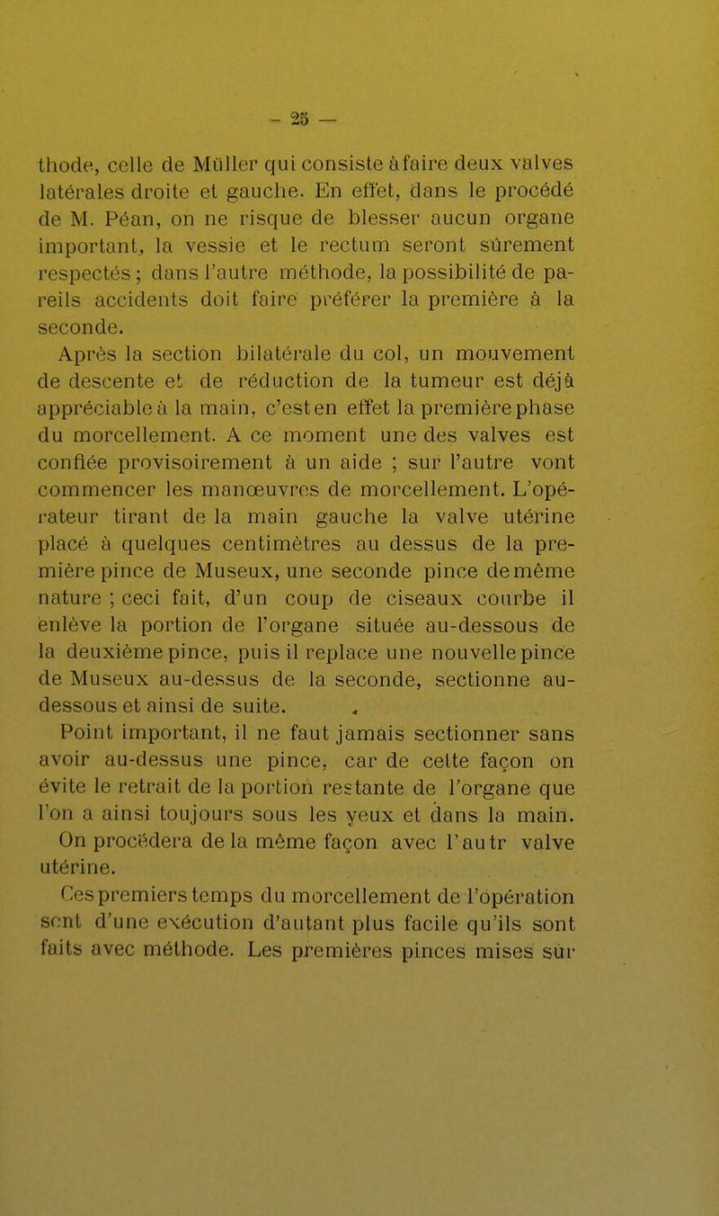 thode, celle de Mûller qui consiste àfaire deux valves latérales droite et gauche. En effet, dans le procédé de M. Péan, on ne risque de blesser aucun organe important, la vessie et le rectum seront sûrement respectés; dans l'autre méthode, la possibilité de pa- reils accidents doit faire préférer la première à la seconde. Après la section bilatérale du col, un mouvement de descente et de réduction de la tumeur est déjà appréciable à la main, c'est en effet la première phase du morcellement. A ce moment une des valves est confiée provisoirement à un aide ; sur l'autre vont commencer les manoeuvres de morcellement. L'opé- rateur tirant de la main gauche la valve utérine placé à quelques centimètres au dessus de la pre- mière pince de Museux, une seconde pince demême nature ; ceci fait, d'un coup de ciseaux courbe il enlève la portion de l'organe située au-dessous de la deuxième pince, puis il replace une nouvelle pince de Museux au-clessus de la seconde, sectionne au- dessous et ainsi de suite. Point important, il ne faut jamais sectionner sans avoir au-dessus une pince, car de cette façon on évite le retrait de la portion restante de l'organe que l'on a ainsi toujours sous les yeux et clans la main. On procédera delà même façon avec l'autr valve utérine. Ces premiers temps du morcellement de l'opération sent d îme exécution d'autant plus facile qu'ils sont f'iiils avec méthode. Les premières pinces mises sur