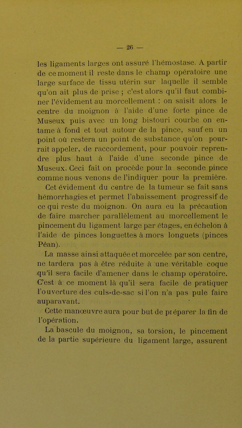 les ligaments larges ont assuré l'hémostase. A partir de ce moment il reste dans le champ opératoire une large surface de tissu utérin sur laquelle il semble qu'on ait plus de prise ; c'est alors qu'il faut combi- ner l'évidement au morcellement : on saisit alors le centre du moignon à l'aide d'une forte pince de Museux puis avec un long bistouri courbe on en- tame à fond et tout autour de la pince, sauf en un point où restera un point de substance qu'on pour- rait appeler, de raccordement, pour pouvoir repren- dre plus haut à l'aide d'une seconde pince de Museux. Ceci fait on procède pour la seconde pince comme nous venons de l'indiquer pour la première. Cet évidement du centre de la tumeur se fait sans hémorrhagies et permet l'abaissement progressif de ce qui reste du moignon. On aura eu la précaution de faire marcher parallèlement au morcellement le pincement du ligament large par étages, en échelon à l'aide de pinces longuettes à mors longuets (pinces Péan). La masse ainsi attaquée et morcelée par son centre, ne tardera pas à être réduite à une véritable coque qu'il sera facile d'amener dans le champ opératoire. C'est à ce moment là qu'il sera facile de pratiquer l'ouverture des culs-de-sac si l'on n'a pas pule faire auparavant. Cette manœuvre aura pour but de préparer la fin de l'opération. La bascule du moignon, sa torsion, le pincement de la partie supérieure du ligament large, assurent