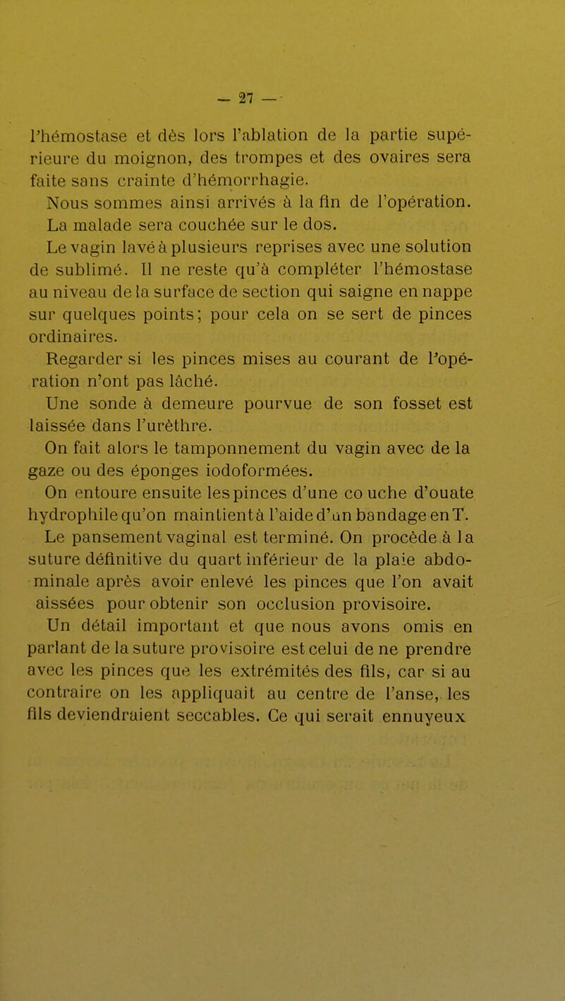 Phémostase et dès lors l'ablation de la partie supé- rieure du moignon, des trompes et des ovaires sera faite sans crainte d'hémorrhagie. Nous sommes ainsi arrivés à la fin de l'opération. La malade sera couchée sur le dos. Le vagin lavé à plusieurs reprises avec une solution de sublimé. Il ne reste qu'à compléter l'hémostase au niveau de la surface de section qui saigne en nappe sur quelques points; pour cela on se sert de pinces ordinaires. Regarder si les pinces mises au courant de l'opé- ration n'ont pas lâché. Une sonde à demeure pourvue de son fosset est laissée dans l'urèthre. On fait alors le tamponnement du vagin avec de la gaze ou des éponges iodoformées. On entoure ensuite les pinces d'une co uche d'ouate hydrophile qu'on maintientà l'aide d'an bandage enT. Le pansement vaginal est terminé. On procède à la suture définitive du quart inférieur de la plaie abdo- minale après avoir enlevé les pinces que l'on avait aissées pour obtenir son occlusion provisoire. Un détail important et que nous avons omis en parlant de la suture provisoire est celui de ne prendre avec les pinces que les extrémités des fils, car si au contraire on les appliquait au centre de l'anse, les fils deviendraient seccables. Ce qui serait ennuyeux