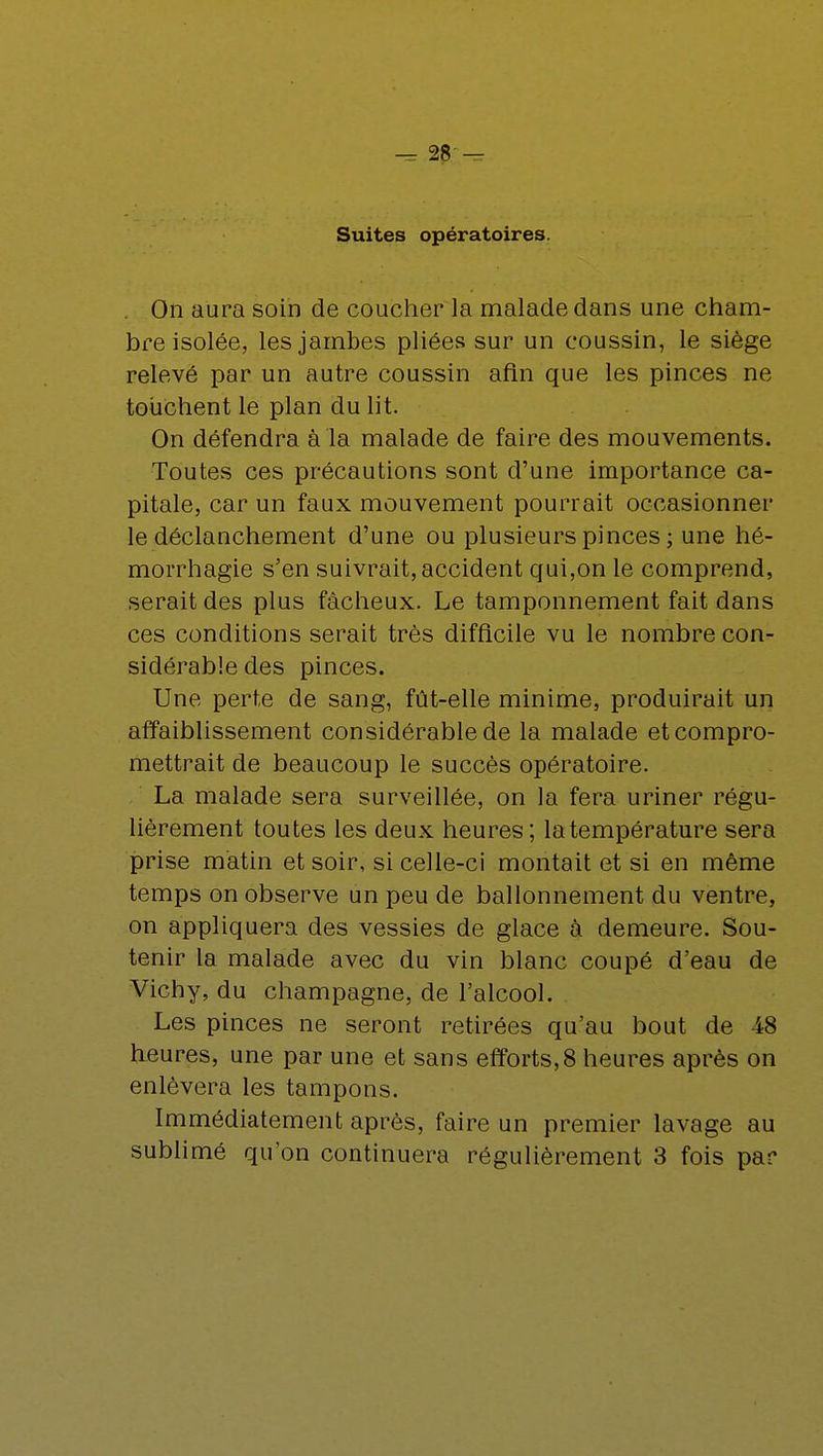 Suites opératoires. . On aura soin de coucher la malade dans une cham- bre isolée, les jambes pliées sur un coussin, le siège relevé par un autre coussin afin que les pinces ne touchent le plan du lit. On défendra à la malade de faire des mouvements. Toutes ces précautions sont d'une importance ca- pitale, car un faux mouvement pourrait occasionner le déclanchement d'une ou plusieurs pinces ; une hé- morrhagie s'en suivrait, accident qui,on le comprend, serait des plus fâcheux. Le tamponnement fait dans ces conditions serait très difficile vu le nombre con- sidérable des pinces. Une perte de sang, fût-elle minime, produirait un affaiblissement considérable de la malade et compro- mettrait de beaucoup le succès opératoire. La malade sera surveillée, on la fera uriner régu- lièrement toutes les deux heures; la température sera prise matin et soir, si celle-ci montait et si en même temps on observe un peu de ballonnement du ventre, on appliquera des vessies de glace à demeure. Sou- tenir la malade avec du vin blanc coupé d'eau de Vichy, du Champagne, de l'alcool. Les pinces ne seront retirées qu'au bout de 48 heures, une par une et sans efforts,8 heures après on enlèvera les tampons. Immédiatement après, faire un premier lavage au sublimé qu'on continuera régulièrement 3 fois par