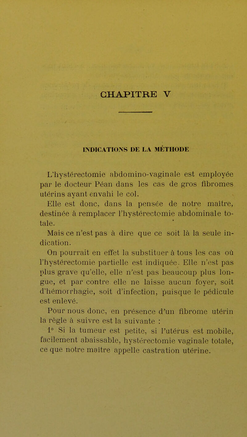 INDICATIONS DE LA MÉTHODE L'hystérectomie abdomino-vaginale est employée par le docteur Péan dans les cas de gros fibromes utérins ayant envahi le col. Elle est donc, dans la pensée de notre maître, destinée à remplacer l'hystérectomie abdominale to- tale. Mais ce n'est pas à dire que ce soit là la seule in- dication. On pourrait en effet la substituer à tous les cas où l'hystérectomie partielle est indiquée. Elle n'est pas plus grave qu'elle, elle n'est pas beaucoup plus lon- gue, et par contre elle ne laisse aucun foyer, soit d'hémorrhagie, soit d'infection, puisque le pédicule est enlevé. Pour nous donc, en présence d'un fibrome utérin la règle à suivre est la suivante : 1° Si la tumeur est petite, si l'utérus est mobile, facilement abaissable, hystérectomie vaginale totale, ce que notre maître appelle castration utérine.