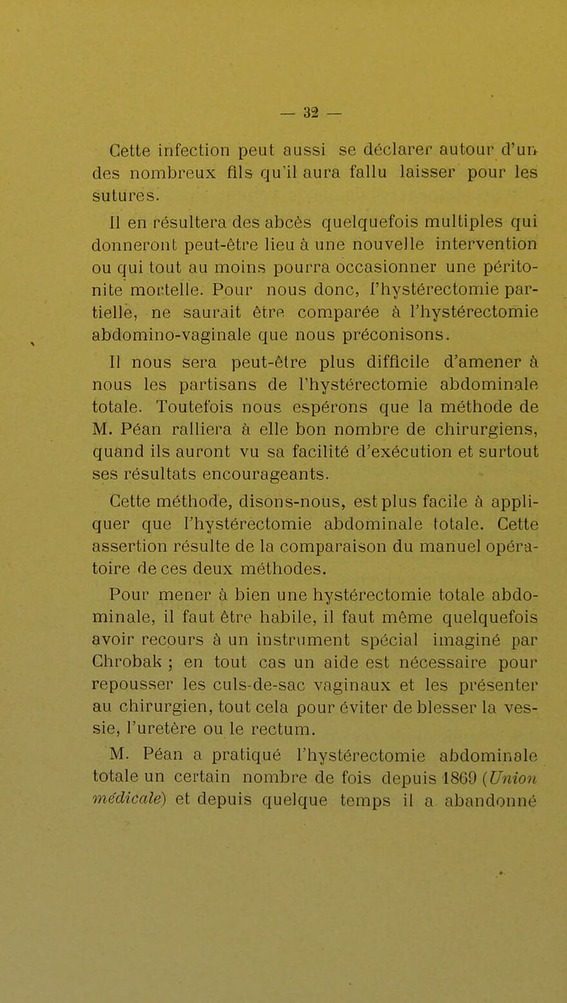 Cette infection peut aussi se déclarer autour d'un des nombreux fils qu'il aura fallu laisser pour les sutures. il en résultera des abcès quelquefois multiples qui donneront peut-être lieu à une nouvelle intervention ou qui tout au moins pourra occasionner une périto- nite mortelle. Pour nous donc, l'hystérectomie par- tielle, ne saurait être comparée à l'hystérectomie abdomino-vaginale que nous préconisons. Il nous sera peut-être plus difficile d'amener à nous les partisans de l'hystérectomie abdominale totale. Toutefois nous espérons que la méthode de M. Péan ralliera à elle bon nombre de chirurgiens, quand ils auront vu sa facilité d'exécution et surtout ses résultats encourageants. Cette méthode, disons-nous, est plus facile à appli- quer que l'hystérectomie abdominale totale. Cette assertion résulte de la comparaison du manuel opéra- toire de ces deux méthodes. Pour mener à bien une hystérectomie totale abdo- minale, il faut être habile, il faut même quelquefois avoir recours à un instrument spécial imaginé par Chrobak ; en tout cas un aide est nécessaire pour repousser les culs-de-sac vaginaux et les présenter au chirurgien, tout cela pour éviter de blesser la ves- sie, l'uretère ou le rectum. M. Péan a pratiqué l'hystérectomie abdominale totale un certain nombre de fois depuis 1869 {Union médicale) et depuis quelque temps il a abandonné