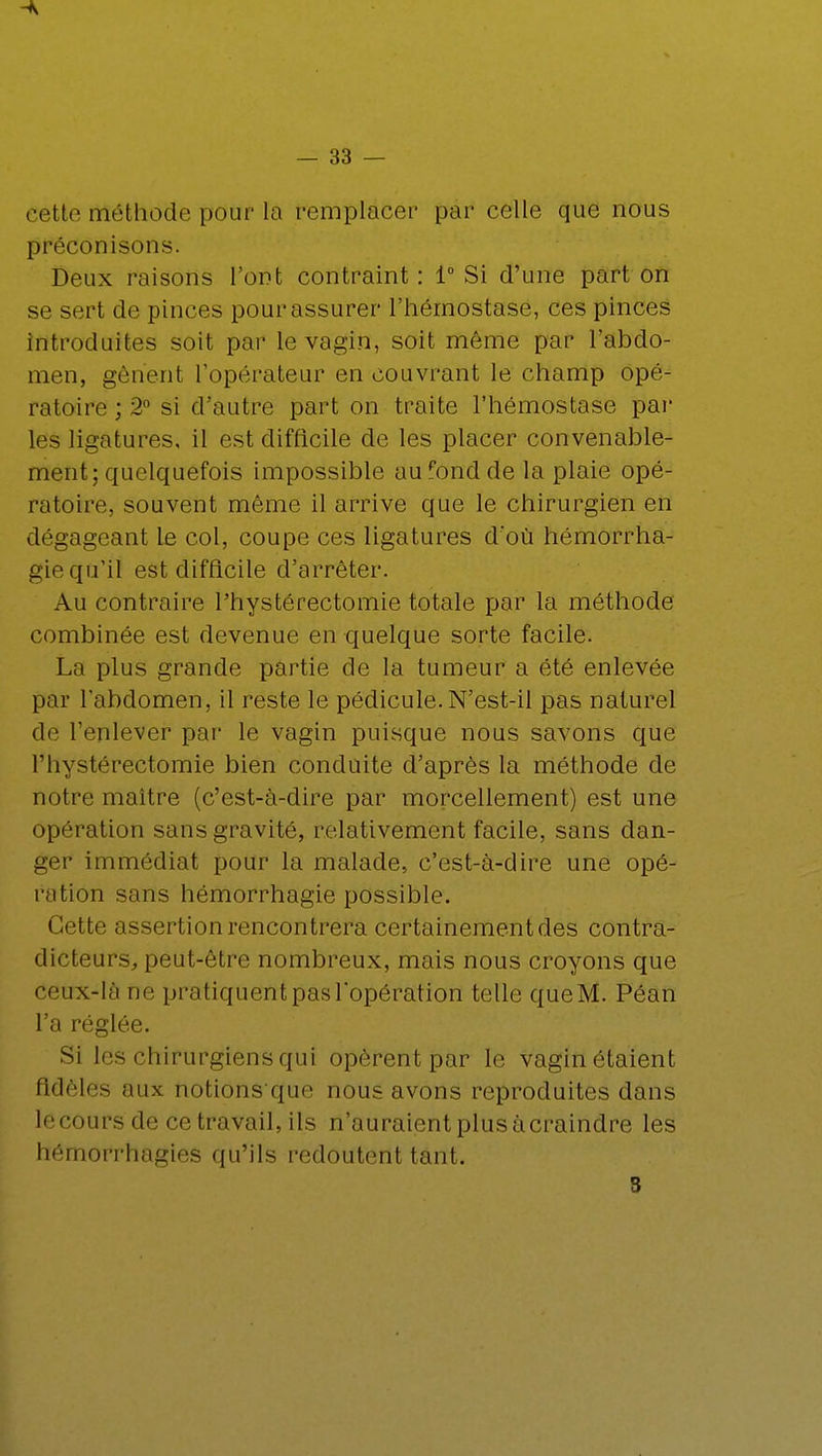 A — 33 — cette méthode pour la remplacer par celle que nous préconisons. Deux raisons l'ont contraint: 1° Si d'une part on se sert de pinces pour assurer l'hémostase, ces pinces introduites soit par le vagin, soit même par l'abdo- men, gênent l'opérateur en couvrant le champ opé- ratoire ; 2° si d'autre part on traite l'hémostase par les ligatures, il est difficile de les placer convenable- ment; quelquefois impossible au fond de la plaie opé- ratoire, souvent même il arrive que le chirurgien en dégageant le col, coupe ces ligatures d'où hémorrha- gie qu'il est difficile d'arrêter. Au contraire l'hystérectomie totale par la méthode combinée est devenue en quelque sorte facile. La plus grande partie de la tumeur a été enlevée par l'abdomen, il reste le pédicule.N'est-il pas naturel de l'enlever par le vagin puisque nous savons que l'hystérectomie bien conduite d'après la méthode de notre maître (c'est-à-dire par morcellement) est une opération sans gravité, relativement facile, sans dan- ger immédiat pour la malade, c'est-à-dire une opé- ration sans hëmorrhagie possible. Cette assertion rencontrera certainement des contra- dicteurs, peut-être nombreux, mais nous croyons que cetix-lâ ne pratiquent pas l'opération telle que M. Pôan l'a réglée. Si les chirurgiens qui opèrent par le vagin étaient fidèles aux notions que nous avons reproduites dans le cours de ce travail, ils n'auraient plus à craindre les hémorrhagies qu'ils redoutent tant.
