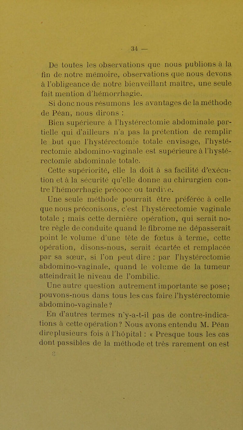 De toutes les observations que nous publions à la fin de notre mémoire, observations que nous devons à l'obligeance de notre bienveillant maître, une seule fait mention d'hémorrhagie. Si donc nous résumons les avantages de la méthode de Péan, nous dirons : Bien supérieure à l'hystérectomie abdominale par- tielle qui d'ailleurs n'a pas la prétention de remplir le but que l'hystérectomie totale envisage, l'hysté- rectomie abdomino-vagïnale est supérieure à l'hysté- rectomie abdominale totale. Cette supériorité, elle la doit à sa facilité d'exécu- tion et à la sécurité qu'elle donne au chirurgien con- tre l'hémorrhagie précoce ou tardi\ e. Une seule méthode pourrait être préférée à celle que nous préconisons, c'est l'hystérectomie vaginale totale ; mais cette dernière opération, qui serait no- tre règle de conduite quand le fibrome ne dépasserait point le volume d'une tête de fœtus à terme, cette opération, disons-nous, serait écartée et remplacée par sa sœur, si l'on peut dire : par l'hystérectomie abdomino-vaginale, quand le volume de la tumeur atteindrait le niveau de l'ombilic. Une autre question autrement importante se pose; pouvons-nous dans tous les cas faire l'hystérectomie abdomino-vaginale ? En d'autres termes n'y-a-t-il pas de contre-indica- tions à cette opération ? Nous avons entendu M. Péan dire plusieurs fois à l'hôpital : « Presque tous les cas dont passibles de la méthode et très rarement on est