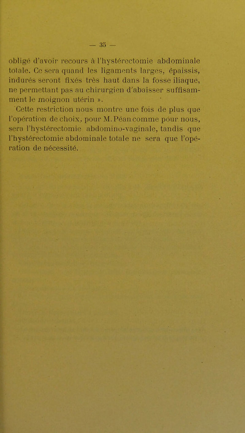 obligé d'avoir recours a l'hystérectomie abdominale totale. Ce sera quand les ligaments larges, épaissis, indurés seront fixés très haut dans la fosse iliaque, ne permettant pas au chirurgien d'abaisser suffisam- ment le moignon utérin ». Cette restriction nous montre une fois de plus que l'opération de choix,, pour M. Péan comme pour nous, sera l'hystérectomie abdomino-vaginale, tandis que l'hystérectomie abdominale totale ne sera que l'opé- ration de nécessité.