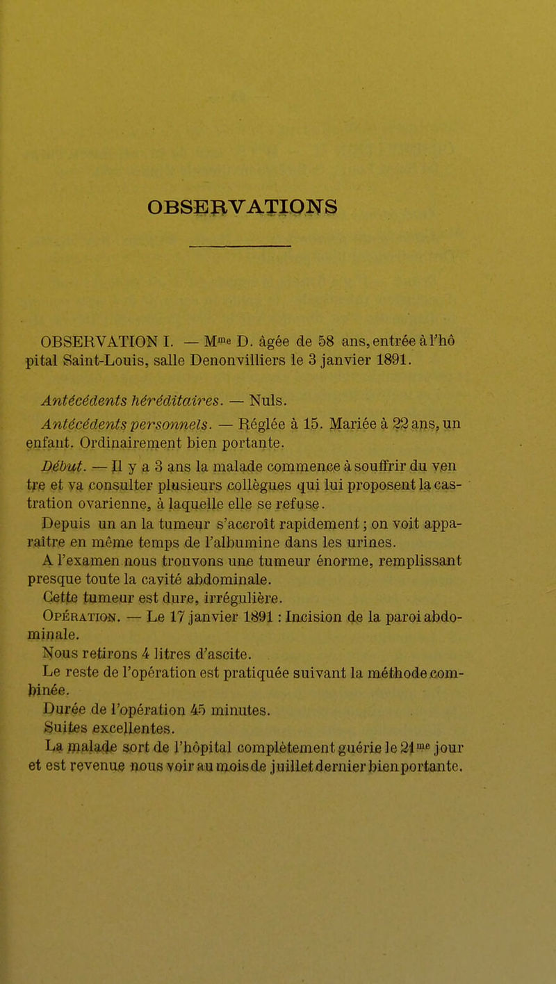 OBSERVATIONS OBSERVATION I. — Mm« D. âgée de 58 ans, entrée à l'hô pital Saint-Louis, salle Denonvilliers le 3 janvier 1891. Antécédents héréditaires. — Nuls. Antécédents personnels. — Réglée à 15. Mariée à 22 ans, un enfant. Ordinairement bien portante. Début. — Il y a 3 ans la malade commence à souffrir du ven tre et va consulter plusieurs collègues qui lui proposent la cas- tration ovarienne, à laquelle elle se refuse. Depuis un an la tumeur s'accroît rapidement ; on voit appa- raître en même temps de l'albumine dans les urines. A l'examen nous trouvons une tumeur énorme, remplissant presque toute la cavité abdominale. Cette tumeur est dure, irrégulière. Opération. — Le 17 janvier 1891 : Incision de la paroi abdo- minale. Nous retirons 4 litres d'ascite. Le reste de l'opération est pratiquée suivant la méthode com- binée. Durée de l'opération 45 minutes. Suites excellentes. Lj malade sort de l'hôpital complètement guérie le 21,ne jour et est revenue nous voir au mois de j uillet dernier bienportante.
