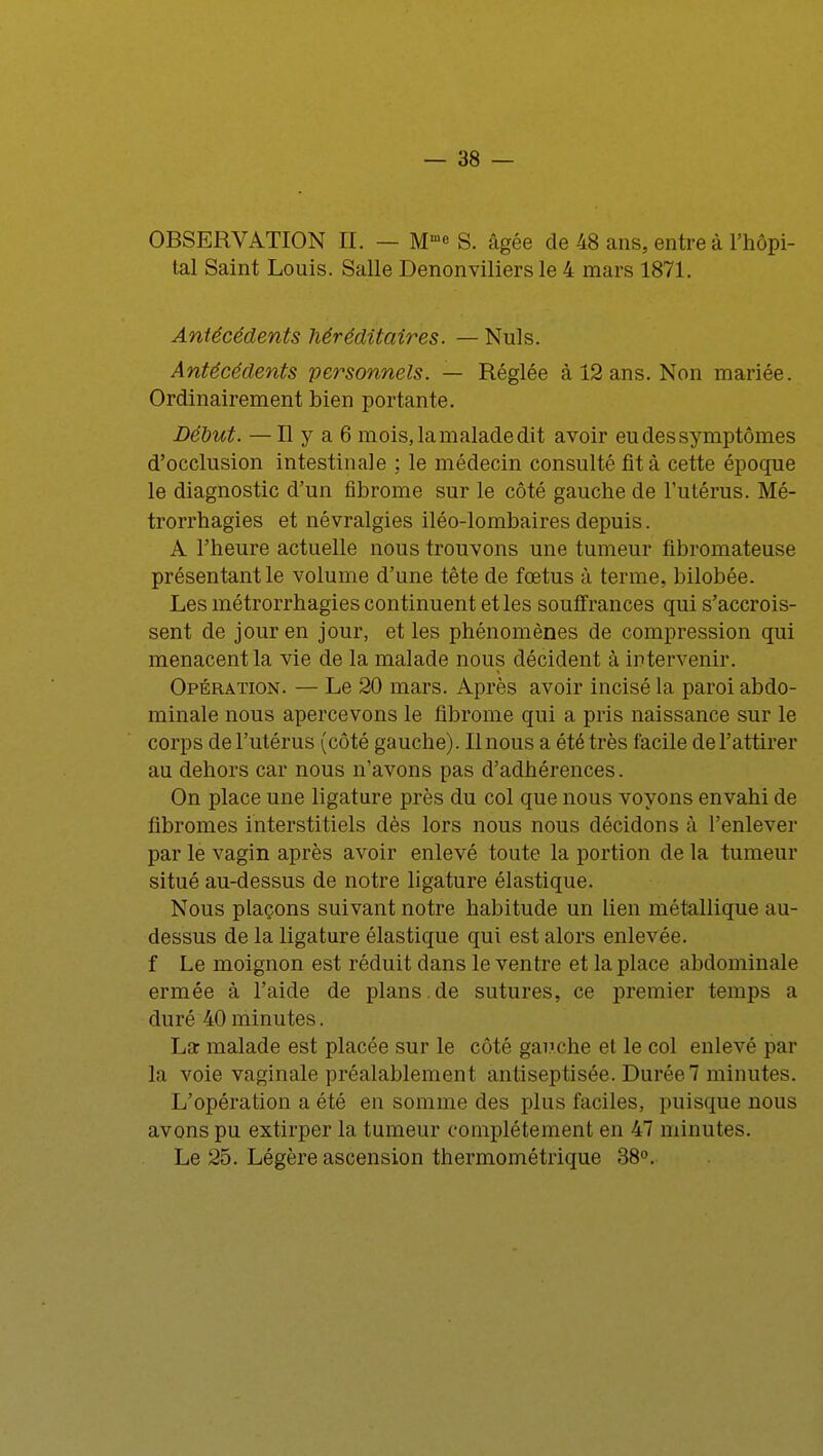 OBSERVATION EL — Mm« S. âgée de 48 ans, entre à l'hôpi- tal Saint Louis. Salle Denonviliers le 4 mars 1871. Antécédents héréditaires. — Nuls. Antécédents personnels. — Réglée à 12 ans. Non mariée. Ordinairement bien portante. Début. —Il y a 6 mois, la malade dit avoir eu des symptômes d'occlusion intestinale ; le médecin consulté fit à cette époque le diagnostic d'un fibrome sur le côté gauche de l'utérus. Mé- trorrhagies et névralgies iléo-lombaires depuis. A l'heure actuelle nous trouvons une tumeur fibromateuse présentant le volume d'une tête de fœtus à terme, bilobée. Les métrorrhagies continuent et les souffrances qui s'accrois- sent de jour en jour, et les phénomènes de compression qui menacent la vie de la malade nous décident à intervenir. Opération. — Le 20 mars. Après avoir incisé la paroi abdo- minale nous apercevons le fibrome qui a pris naissance sur le corps de l'utérus (côté gauche). Il nous a été très facile de l'attirer au dehors car nous n'avons pas d'adhérences. On place une ligature près du col que nous voyons envahi de fibromes interstitiels dès lors nous nous décidons à l'enlever par le vagin après avoir enlevé toute la portion de la tumeur situé au-dessus de notre ligature élastique. Nous plaçons suivant notre habitude un lien métallique au- dessus de la ligature élastique qui est alors enlevée, f Le moignon est réduit dans le ventre et la place abdominale ermée à l'aide de plans.de sutures, ce premier temps a duré 40 minutes. La malade est placée sur le côté gauche et le col enlevé par la voie vaginale préalablement antiseptisée. Durée7 minutes. L'opération a été en somme des plus faciles, puisque nous avons pu extirper la tumeur complètement en 47 minutes. Le 25. Légère ascension thermométrique 38°.