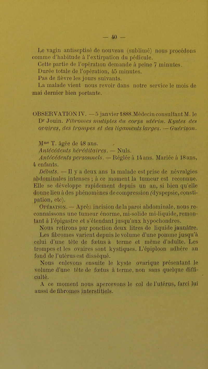 Le vagin antiseptisé de nouveau (sublimé) nous procédons comme d'habitude à l'extirpation du pédicule. Cette partie de l'opération demande à peine 7 minutes. Durée totale de l'opération, 45 minutes. Pas de fièvre les jours suivants. La malade vient nous revoir dans notre service le mois de mai dernier bien portante. OBSERVATION IV. — 5 janvier 1888.Médecin consultant M. le Dr Jouin. Fibromes mutiples du corps utérin. Kystes des ovaires, des trompes et des ligaments larges. —Guérison. Mme T. câgée de 48 ans. Antécédents héréditaires. — Nuls. Antécédents personnels. — Réglée à 14 ans. Mariée à 18 ans, 4 enfants. Débuts. —H y a deux ans la malade est prise de névralgies abdominales intenses ; à ce moment la tumeur est reconnue. Elle se développe rapidement depuis un an, si bien qu'elle donne lieu à des phénomènes de compression (dyspepsie, consti- pation, etc). Opération.— Après incision de la paroi abdominale, nous re- connaissons une tumeur énorme, mi-solide mi-liquide, remon- tant à l'épigastre et s'étendant jusqu'aux hypochondres. Nous retirons par ponction deux litres de liquide jaunâtre. Les fibromes varient depuis le volume d'une pomme jusqu'à celui d'une tête de fœtus à terme et même d'adulte. Les trompes et les ovaires sont kystiques. L'épiploon adhère au fond de l'utérus est disséqué. Nous enlevons ensuite le kyste ovarique présentant lo volume d'une tête de fœtus à terme, non sans quelque diffi- culté. A ce moment nous apercevons le col de l'utérus, farci lui aussi de fibromes interstitiels.