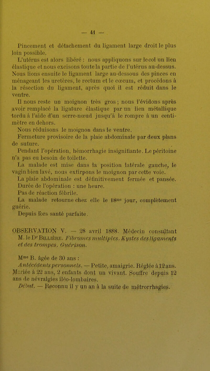 Pincement et détachement du ligament large droit le plus loin possible. L'utérus est alors libéré : nous appliquons sur le col un lien élastique et nous excisons toute la partie de l'utérus au-dessus. Nous lions ensuite le ligament large au-dessous des pinces en ménageant les uretères, le rectum et le cœcum, et procédons à la résection du ligament, après quoi il est réduit dans le ventre. Il nous reste un moignon très gros: nous l'évidons après avoir remplacé la ligature élastique par un lien métallique tordu à l'aide d'un serre-nœud jusqu'à le rompre à un centi- mètre en dehors. Nous réduisons le moignon dans le ventre. Fermeture provisoire de la plaie abdominale par deux plans de suture. Pendant l'opération, hémorrhagie insignifiante. Le péritoine n'a pas eu besoin de toilette. La malade est mise dans la position latérale gauche, le vagin bien lavé, nous extirpons le moignon par cette voie. La plaie abdominale est définitivement fermée et pansée. Durée de l'opération : une heure. Pas de réaction fébrile. La malade retourne chez elle le iS1»0 jour, complètement guérie. Depuis lors santé parfaite. OBSERVATION V. - 28 avril 1888. Médecin consultant M. le DrBiLLiÈRE. Fibromes multiples. Kystes des ligaments et des trompes. Guérison. M>e B. âgée de 30 ans : Antécédents personnels. — Petite, amaigrie. Réglée à 12 ans. M;:riée à 22 ans, 2 enfants dont un vivant, gouffre depuis 12 ans de névralgies iléo-lombaires. Dcbut. — Reconnu il y un an à la suite de métrorrhagies.