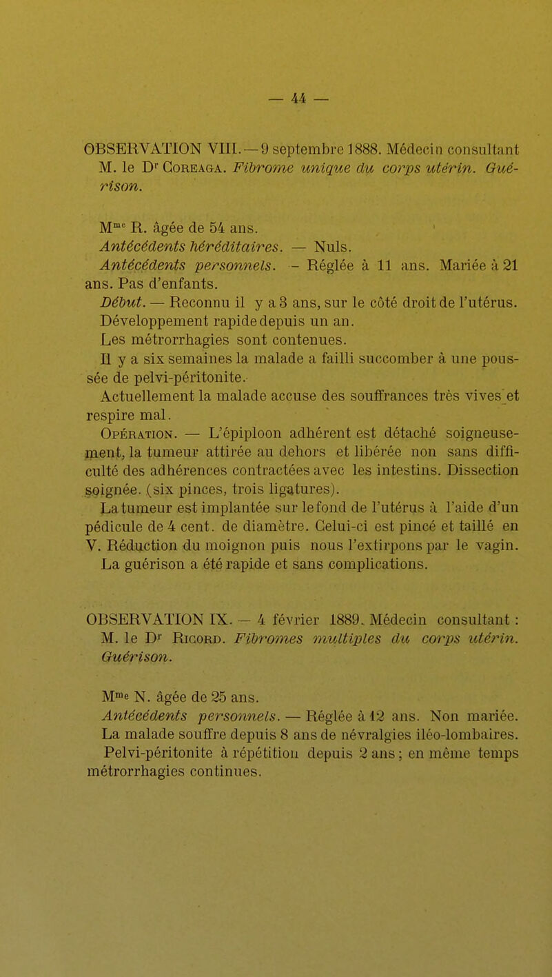 OBSERVATION VIII. — 9 septembre 1888. Médecin consultant M. le Dr Coreaga. Fibrome unique du corps utérin. Gué- rison. Mmc R. âgée de 54 ans. Antécédents héréditaires. — Nuls. Antécédents personnels. — Réglée à 11 ans. Mariée à 21 ans. Pas d'enfants. Début. — Reconnu il y a 3 ans, sur le côté droit de l'utérus. Développement rapide depuis un an. Les métrorrhagies sont contenues. II y a six semaines la malade a failli succomber à une pous- sée de pelvi-péritonite. Actuellement la malade accuse des souffrances très vives et respire mal. Opération. — L'épiploon adhérent est détaché soigneuse- ment, la tumeur attirée au dehors et libérée non sans diffi- culté des adhérences contractées avec les intestins. Dissection soignée, (six pinces, trois ligatures). La tumeur est implantée sur le fond de l'utérus à l'aide d'un pédicule de 4 cent, de diamètre. Celui-ci est pincé et taillé en V. Réduction du moignon puis nous l'extirpons par le vagin. La guérison a été rapide et sans complications. OBSERVATION IX. - 4 février 1889. Médecin consultant : M. le Dr Ricord. Fibromes multiples du corps utérin. Guérison. Mme N. âgée de 25 ans. Antécédents personnels. — Réglée à 12 ans. Non mariée. La malade souffre depuis 8 ans de névralgies iléo-lombaires. Pelvi-péritonite à répétition depuis 2ans; en même temps métrorrhagies continues.