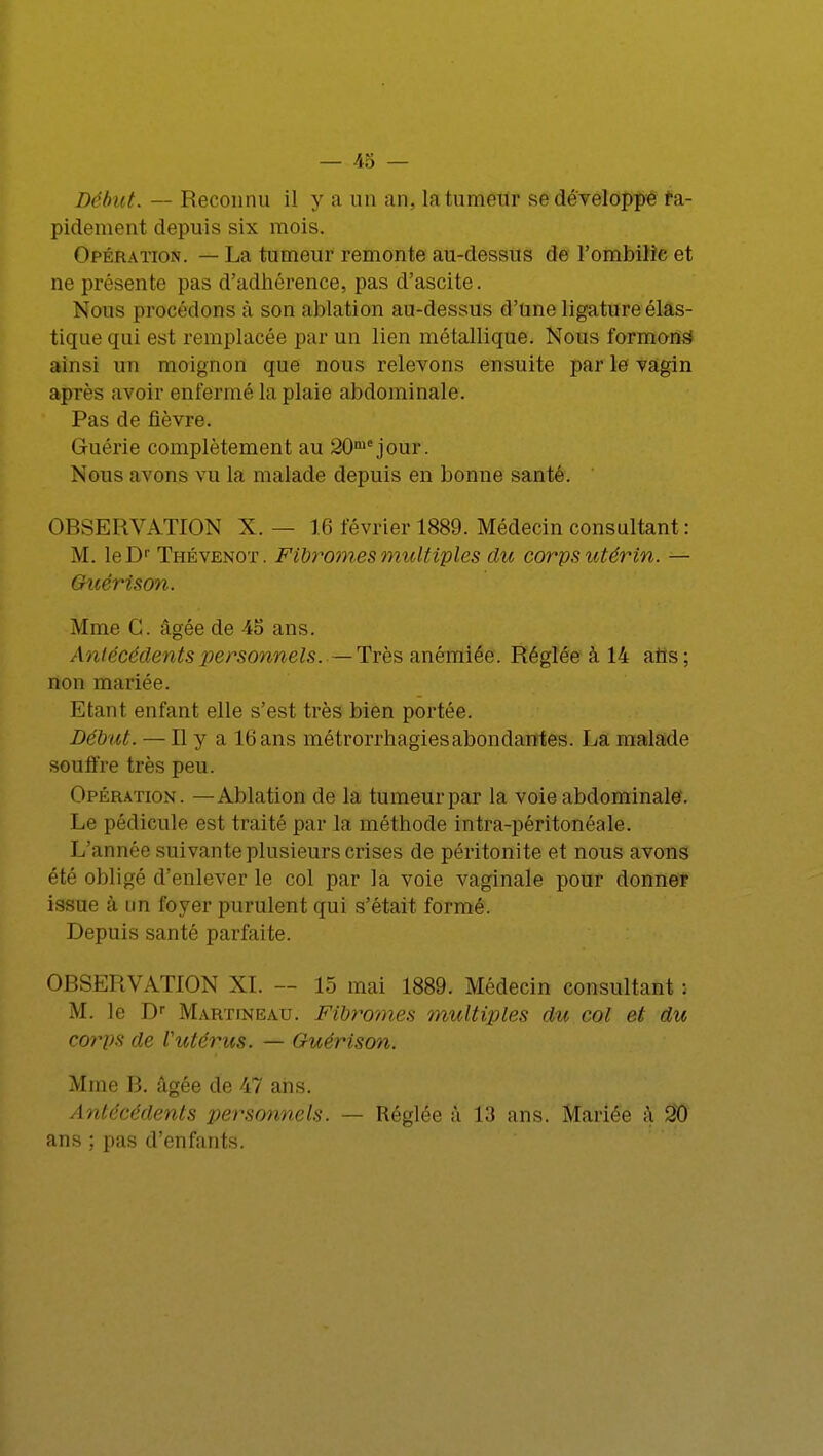 Début. — Reconnu il y a un an, la tumeur se développé ra- pidement depuis six mois. Opération. — La tumeur remonte au-dessus de l'ombilic et ne présente pas d'adhérence, pas d'ascite. Nous procédons à son ablation au-dessus d'Une ligature élas- tique qui est remplacée par un lien métallique. Nous formons5 ainsi un moignon que nous relevons ensuite par le vagin après avoir enfermé la plaie abdominale. Pas de fièvre. Guérie complètement au 20niejour. Nous avons vu la malade depuis en bonne santé. OBSERVATION X. — 16 février 1889. Médecin consultant : M. leDr Thévenot. Fibromes multiples du corps utérin. — Guérison. Mme G. âgée de 45 ans. Antécédents personnels.—Très anémiée. Réglée à 14 aîis; non mariée. Etant enfant elle s'est très bien portée. Début. — Il y a 16 ans métrorrhagiesabondantes. La malade souffre très peu. Opération. —Ablation de la tumeur par la voie abdominale. Le pédicule est traité par la méthode intra-péritonéale. L'année suivante plusieurs crises de péritonite et nous avons été obligé d'enlever le col par la voie vaginale pour donner issue à un foyer purulent qui s'était formé. Depuis santé parfaite. OBSERVATION XI. — 15 mai 1889. Médecin consultant : M. le Dr Martineau. Fibromes multiples du col et du corps de Vutérus. — Guérison. Mme B. âgée de 47 ans. Antécédents personnels. — Réglée à 13 ans. Mariée â 20 ans ; pas d'enfants.