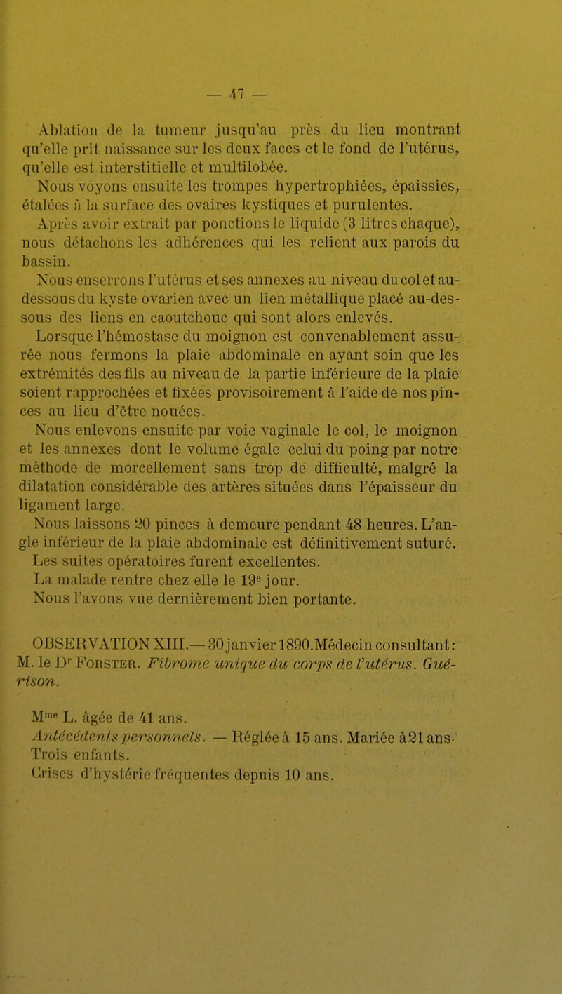 Ablation de la tumeur jusqu'au près du lieu montrant qu'elle prit naissance sur les deux faces et le fond de l'utérus, qu'elle esl interstitielle et multilobée. Nous voyons ensuite les trompes hypertrophiées, épaissies, étalées à la surface des ovaires kystiques et purulentes. Après avoir extrait par ponctions le liquide (3 litres chaque), nous détachons les adhérences qui les relient aux parois du bassin. Nous enserrons l'utérus et ses annexes au niveau du col et au- dessousdu kyste ovarien avec un lien métallique placé au-des- sous des liens en caoutchouc qui sont alors enlevés. Lorsque l'hémostase du moignon est convenablement assu- rée nous fermons la plaie abdominale en ayant soin que les extrémités des fils au niveau de la partie inférieure de la plaie soient rapprochées et fixées provisoirement à l'aide de nos pin- ces au lieu d'être nouées. Nous enlevons ensuite par voie vaginale le col, le moignon et les annexes dont le volume égale celui du poing par notre méthode de morcellement sans trop de difficulté, malgré la dilatation considérable des artères situées dans l'épaisseur du ligament large. Nous laissons 20 pinces à demeure pendant 48 heures. L'an- gle inférieur de la plaie abdominale est définitivement suturé. Les suites opératoires furent excellentes. La malade rentre chez elle le 19e jour. Nous l'avons vue dernièrement bien portante. OBSERVATIONXIII.— MO janvier 1890.Médecinconsultant: M. le Dr Forster. Fibrome unique du corps de l'utérus. Gué- rison. Mme L. âgée de 41 ans. Antécédents personnels. — Réglée à 15 ans. Mariée à21ans. Trois enfants. Crises d'hystérie fréquentes depuis 10 ans.