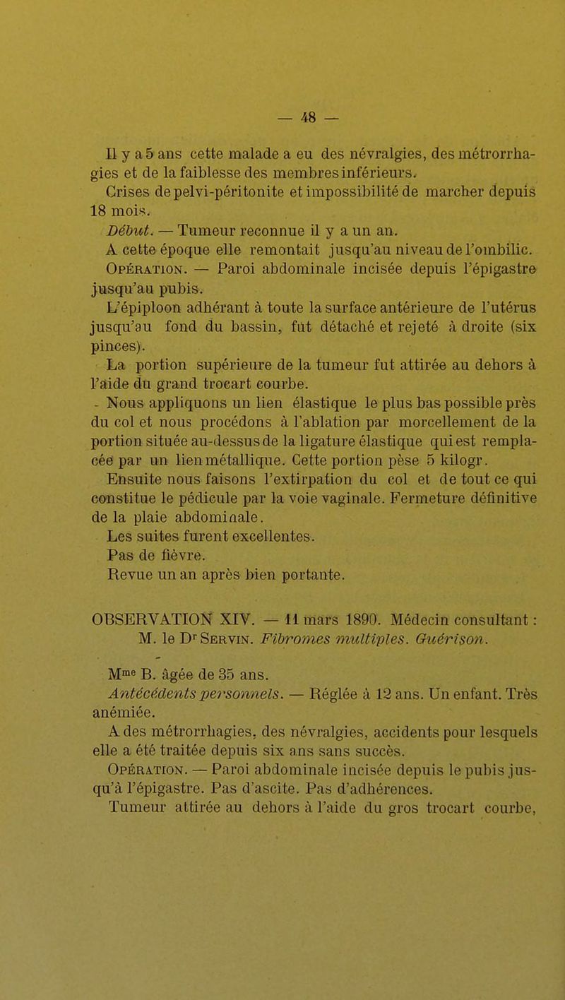 Il y a 5 ans cette malade a eu des névralgies, des métrorrha- gies et de la faiblesse des membres inférieurs. Crises depelvi-péritonite et impossibilité de marcher depuis 18 mois. Début. — Tumeur reconnue il y a un an. A cette époque elle remontait jusqu'au niveau de l'ombilic. Opération. — Paroi abdominale incisée depuis l'épigastre jusqu'au pubis. L'épiploon adhérant à toute la surface antérieure de l'utérus jusqu'au fond du bassin, fut détaché et rejeté à droite (six pinces). La portion supérieure de la tumeur fut attirée au dehors à l'aide du grand trocart courbe. - Nous appliquons un lien élastique le plus bas possible près du col et nous procédons à l'ablation par morcellement de la portion située au-dessus de la ligature élastique qui est rempla- cée par un lien métallique. Cette portion pèse 5kilogr. Ensuite nous faisons l'extirpation du col et de tout ce qui constitue le pédicule par la voie vaginale. Fermeture définitive de la plaie abdominale. Les suites furent excellentes. Pas de fièvre. Revue un an après bien portante. OBSERVATION XIV. — 11 mars 1890. Médecin consultant : M. le DfServin. Fibromes multiples. Guérison. Mme B. âgée de 35 ans. Antécédents personnels. — Réglée à 12 ans. Un enfant. Très anémiée. A des métrorrhagies. des névralgies, accidents pour lesquels elle a été traitée depuis six ans sans succès. Opération. — Paroi abdominale incisée depuis le pubis jus- qu'à l'épigastre. Pas d'ascite. Pas d'adhérences. Tumeur attirée au dehors à l'aide du gros trocart courbe,
