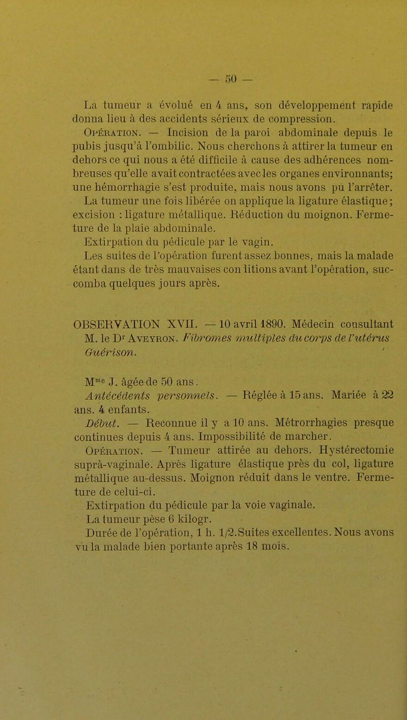 La tumeur a évolué en 4 ans, son développement rapide donna lieu à des accidents sérieux de compression. Opération. — Incision de la paroi abdominale depuis le pubis jusqu'à l'ombilic. Nous cherchons à attirer la tumeur en dehors ce qui nous a été difficile à cause des adhérences nom- breuses qu'elle avait contractées avec les organes environnants; une hémorrhagie s'est produite, mais nous avons pu l'arrêter. La tumeur une fois libérée on applique la ligature élastique; excision : ligature métallique. Réduction du moignon. Ferme- ture de la plaie abdominale. Extirpation du pédicule par le vagin. Les suites de l'opération furent assez bonnes, mais la malade étant dans de très mauvaises con litions avant l'opération, suc- comba quelques jours après. OBSERVATION XVII. — 10 avril 1890. Médecin consultant M. le D1' Aveyron. Fibromes multiples du corps de l'utérus Guérison. Mrae J. âgée de 50 ans. Antécédents personnels. —Réglée à 15 ans. Mariée à 22 ans. 4 enfants. Début. — Reconnue il y a 10 ans. Métrorrhagies presque continues depuis 4 ans. Impossibilité de marcher. Opération. — Tumeur attirée au dehors. Hystérectomie suprà-vaginale. Après ligature élastique près du col, ligature métallique au-dessus. Moignon réduit dans le ventre. Ferme- ture de celui-ci. Extirpation du pédicule par la voie vaginale. La tumeur pèse 6 kilogr. Durée de l'opération, 1 h. l/2.Suites excellentes. Nous avons vu la malade bien portante après 18 mois.