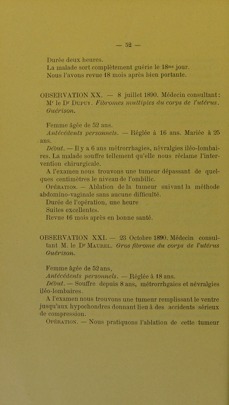 Durée deux heures. La malade sort complètement guérie le 18me jour. Nous l'avons revue 18 mois après bien portante. OBSERVATION XX. — 8 juillet 1890. Médecin consultant : Mr le Dr Dupuy . Fibromes multiples du corps de l'utérus. Guérison. Femme âgée de 52 ans. Antécédents personnels. — Réglée à 16 ans. Mariée à 25 ans. Début. — Il y a 6 ans métrorrhagies, névralgies iléo-lombai- res. La malade souffre tellement qu'elle nous réclame l'inter- vention chirurgicale. A l'examen nous trouvons une tumeur dépassant de quel- ques centimètres le niveau de l'ombilic. Opération. — Ablation de la tumeur suivant la méthode abdomino-vaginale sans aucune difficulté. Durée de l'opération, une heure Suites excellentes. Revue 16 mois après en bonne santé. OBSERVATION XXI. — 23 Octobre 1890. Médecin consul- tant M. le Dr Maurel. Gros fibrome du corps de l'utérus Guérison. Femme âgée de 52 ans, Antécédents personnels. — Réglée à 18 ans. Début. — Souffre depuis 8 ans, métrorrhgaies et névralgies iléo-lombaires. A l'examen nous trouvons une tumeur remplissant le ventre jusqu'aux hypochondres donnant lieu â des accidents sérieux rie compression. Opération. — Nous pratiquons l'ablation de cette tumeur