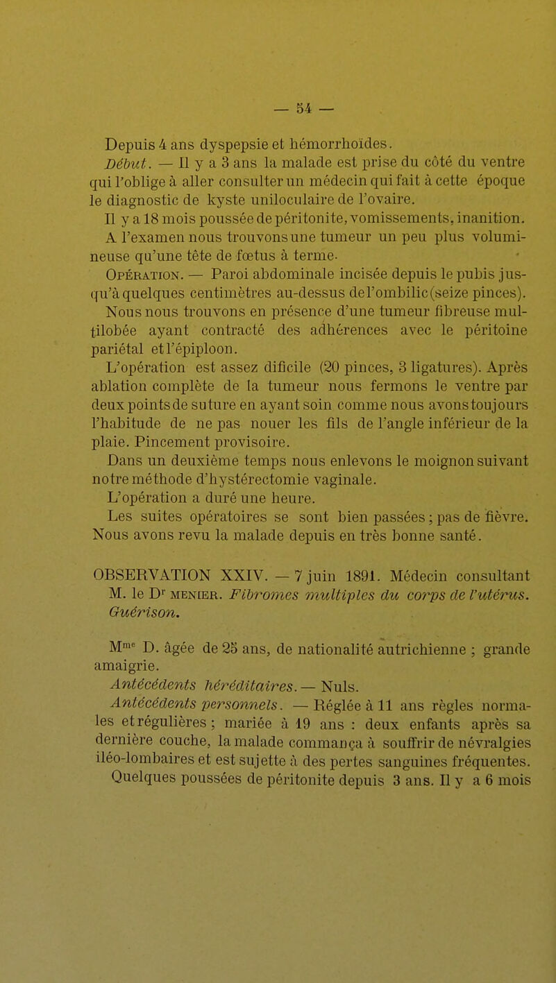 Depuis 4 ans dyspepsie et hémorrhoïdes. Début. — Il y a 3 ans la malade est prise du côté du ventre qui l'oblige à aller consulter un médecin qui fait à cette époque le diagnostic de kyste uniloculaire de l'ovaire. Il y a 18 mois poussée de péritonite, vomissements, inanition. A l'examen nous trouvons une tumeur un peu plus volumi- neuse qu'une tête de fœtus à terme. Opération. — Paroi abdominale incisée depuis le pubis jus- qu'à quelques centimètres au-dessus de l'ombilic (seize pinces). Nous nous trouvons en présence d'une tumeur fibreuse mul- tilobée ayant contracté des adhérences avec le péritoine pariétal etl'épiploon. L'opération est assez dificile (20 pinces, 3 ligatures). Après ablation complète de la tumeur nous fermons le ventre par deux pointsde suture en ayant soin comme nous avonstoujours l'habitude de ne pas nouer les fils de l'angle inférieur de la plaie. Pincement provisoire. Dans un deuxième temps nous enlevons le moignon suivant notre méthode d'hystérectomie vaginale. L'opération a duré une heure. Les suites opératoires se sont bien passées ; pas de fièvre. Nous avons revu la malade depuis en très bonne santé. OBSERVATION XXIV. - 7 juin 1891. Médecin consultant M. le Dr menler. Fibromes multiples du corps de l'utérus. Guérison. Mme D. âgée de 25 ans, de nationalité autrichienne ; grande amaigrie. Antécédents héréditaires. — Nuls. Antécédents personnels. — Réglée à 11 ans règles norma- les et régulières ; mariée à 19 ans : deux enfants après sa dernière couche, la malade commança à souffrir de névralgies iléo-lombaires et est sujette à des pertes sanguines fréquentes. Quelques poussées de péritonite depuis 3 ans. Il y a 6 mois