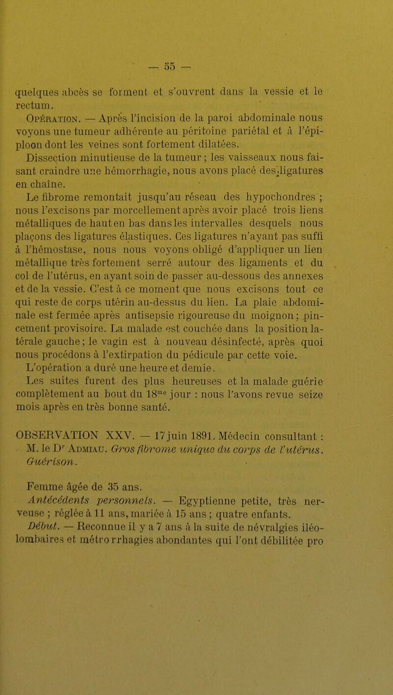 quelques abcès se forment et s'ouvrent dans la vessie et le rectum. Opération. — Après l'incision de la paroi abdominale nous voyons une tumeur adhérente au péritoine pariétal et à l'épi- ploon dont les veines sont fortement dilatées. Dissection minutieuse de la tumeur ; les vaisseaux nous fai- sant craindre une hémorrhagie, nous avons placé desdigatures en chaîne. Le fibrome remontait jusqu'au réseau des hypochondres ; nous l'excisons par morcellement après avoir placé trois liens métalliques de haut en bas dans les intervalles desquels nous plaçons des ligatures élastiques. Ces ligatures n'ayant pas suffi à l'hémostase, nous nous voyons obligé d'appliquer un lien métallique très fortement serré autour des ligaments et du col de l'utérus, en ayant soin de passer au-dessous des annexes et de la vessie. C'est à ce moment que nous excisons tout ce qui reste de corps utérin au-dessus du lien. La plaie abdomi- nale est fermée après antisepsie rigoureuse du moignon ; pin- cement provisoire. La malade est couchée dans la position la- térale gauche ; le vagin est à nouveau désinfecté, après quoi nous procédons à l'extirpation du pédicule par cette voie. L'opération a duré une heure et demie. Les suites furent des plus heureuses et la malade guérie complètement au bout du 18me jour : nous l'avons revue seize mois après en très bonne santé. OBSERVATION XXV. — 17 juin 1891. Médecin consultant : M. le Dr Admiau. Gros fibrome unique du corps de l'utérus. Guérison. Femme âgée de 35 ans. Antécédents personnels. — Egyptienne petite, très ner- veuse ; réglée à 11 ans, mariée à 15 ans ; quatre enfants. Début. — Reconnue il y a 7 ans à la suite de névralgies iléo- lombaire.s et métrorrhagies abondantes qui l'ont débilitée pro